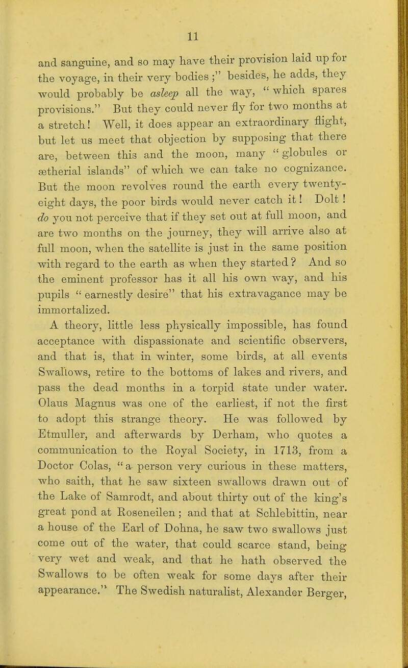 and sanguine, and so may have their provision laid up for the voyage, in their very bodies ; besides, he adds, they would probably be asleep all the way,  which spares provisions. But they could never fly for two months at a stretch! Well, it does appear an extraordinary flight, but let us meet that objection by supposing that there are, between this and the moon, many globules or £etherial islands of which we can take no cognizance. But the moon revolves round the earth every twenty- eight days, the poor birds would never catch it! Dolt ! do you not perceive that if they set out at full moon, and are two months on the journey, they will arrive also at fall moon, when the satellite is just in the same position with regard to the earth as when they started ? And so the eminent professor has it all his own way, and his pupils  earnestly desire that his extravagance may be immortalized. A theory, little less physically impossible, has found acceptance with dispassionate and scientific observers, and that is, that in winter, some birds, at all events Swallows, retire to the bottoms of lakes and rivers, and pass the dead months in a torpid state under water. Olaus Magnus was one of the earliest, if not the first to adopt this strange theory. He was followed by Etmuller, and afterwards by Derham, who quotes a communication to the Royal Society, in 1713, from a Doctor Colas,  a person very curious in these matters, who saith, that he saw sixteen swallows drawn out of the Lake of Samrodt, and about thirty out of the king's great pond at Roseneilen; and that at Schlebittin, near a house of the Earl of Dohna, he saw two swallows just come out of the water, that could scarce stand, being very wet and weak, and that he hath observed the Swallows to be often weak for some days after their appearance. The Swedish naturahst, Alexander Berger,