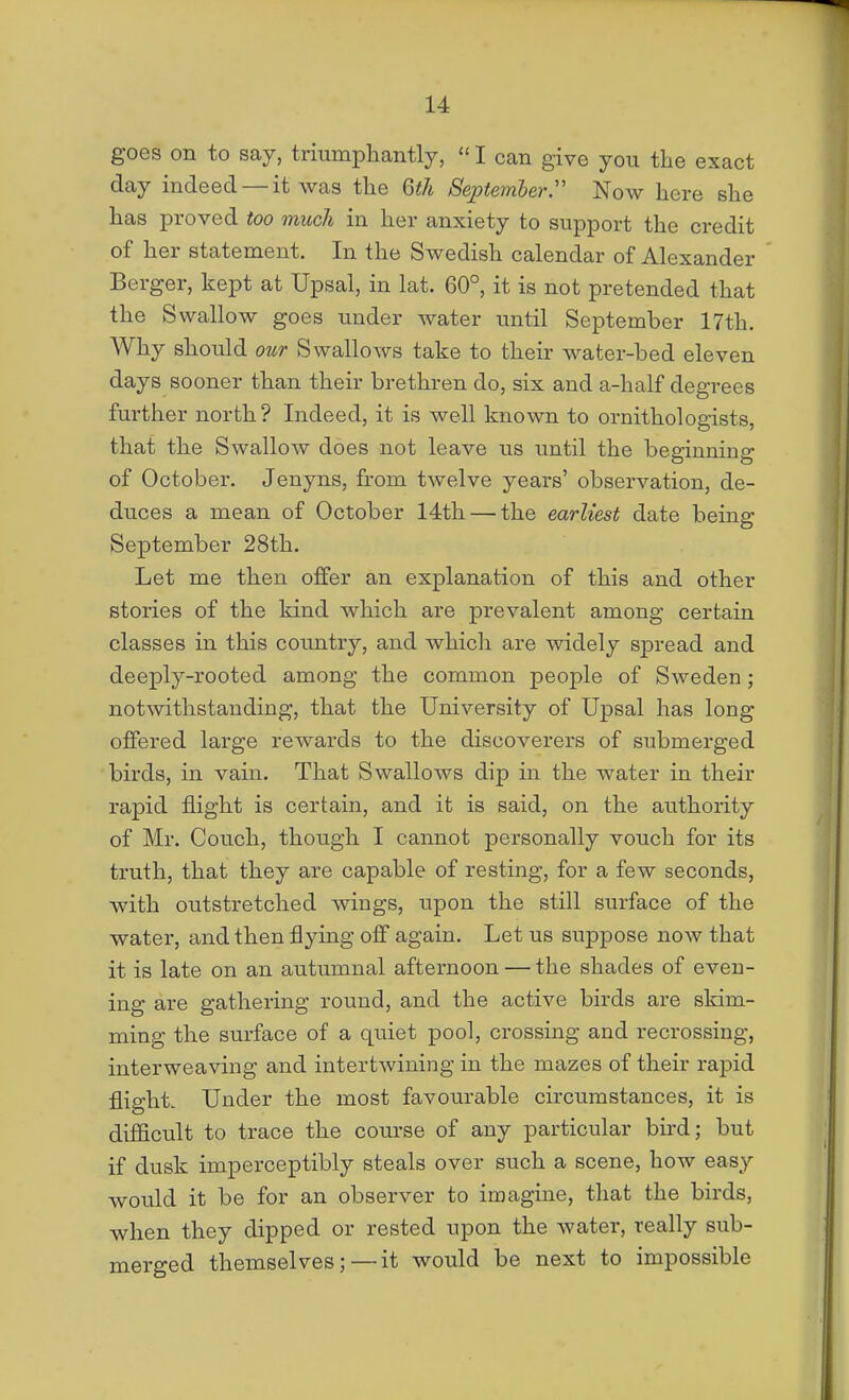 goes on to say, trmmphantly,  I can give you the exact day indeed — it was the Gth September.Now here she has proved too much in her anxiety to support the credit of her statement. In the Swedish calendar of Alexander Berger, kept at Upsal, in lat. 60°, it is not pretended that the Swallow goes under water until September 17th. Why should our Swallows take to their water-bed eleven days sooner than their brethren do, six and a-half degrees further north ? Indeed, it is well known to ornithologists, that the Swallow does not leave us until the beginning of October. Jenyns, from twelve years' observation, de- duces a mean of October 14th — the earliest date being September 28th. Let me then offer an explanation of this and other stories of the kind which are prevalent among certain classes in this country, and which are widely spread and deeply-rooted among the common people of Sweden; notwithstanding, that the University of Upsal has long offered large rewards to the discoverers of submerged birds, in vain. That Swallows dip in the water in their rapid flight is certain, and it is said, on the authority of Mr. Couch, though I cannot personally vouch for its truth, that they are capable of resting, for a few seconds, with outstretched wings, upon the still surface of the water, and then flying off again. Let us suppose now that it is late on an autumnal afternoon — the shades of even- ing are gathering round, and the active birds are skim- ming the surface of a quiet pool, crossing and recrossing, interweaving and intertwining in the mazes of their rapid flight. Under the most favourable circumstances, it is difficult to trace the course of any particular bird; but if dusk imperceptibly steals over such a scene, how easy would it be for an observer to imagine, that the birds, when they dipped or rested upon the water, really sub- merged themselves;—it would be next to impossible