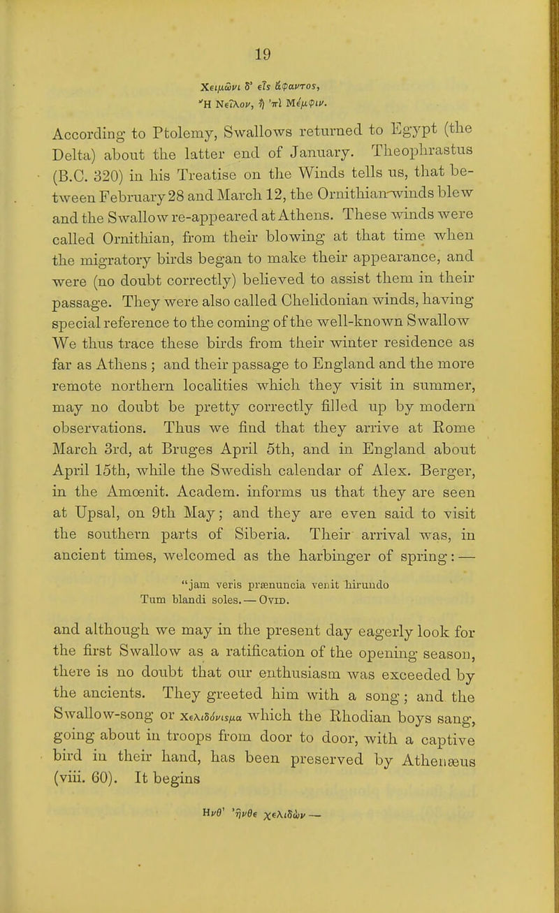 H NeiXo;/, 'irl MfiJ.<Pif. According to Ptolemy, Swallows returned to Egypt (the Delta) about the latter end of January. Theophrastus (B.C. 320) in his Treatise on the Winds tells us, that be- tween February 28 and March 12, the Ornithian-winds blew and the Swallow re-appeared at Athens. These winds were called Ornithian, from their blowing at that time when the migratory birds began to make their appearance, and were (no doubt correctly) believed to assist them in their passage. They were also called Chehdonian winds, having special reference to the coming of the well-known Swallow We thus trace these birds from their winter residence as far as Athens ; and their passage to England and the more remote northern localities which they visit in summer, may no doubt be pretty correctly filled up by modern observations. Thus we find that they arrive at Rome March 3rd, at Bruges April 5th, and in England about April 15th, while the Swedish calendar of Alex. Berger, in the Amoenit. Academ. informs us that they are seen at Upsal, on 9th May; and they are even said to visit the southern parts of Siberia. Their arrival was, in ancient times, welcomed as the harbinger of spring: — jam veris prsenuncia venit hiruudo Turn blandi soles. — Ovid. and although we may in the present day eagerly look for the first Swallow as a ratification of the opening season, there is no doubt that our enthusiasm was exceeded by the ancients. They greeted him with a song; and the Swallow-song or xeXiSSvis/j^a which the Rhodian boys sang, going about in troops from door to door, with a captive bird in their hand, has been preserved by Atheiieeus (viii. 60). It begins