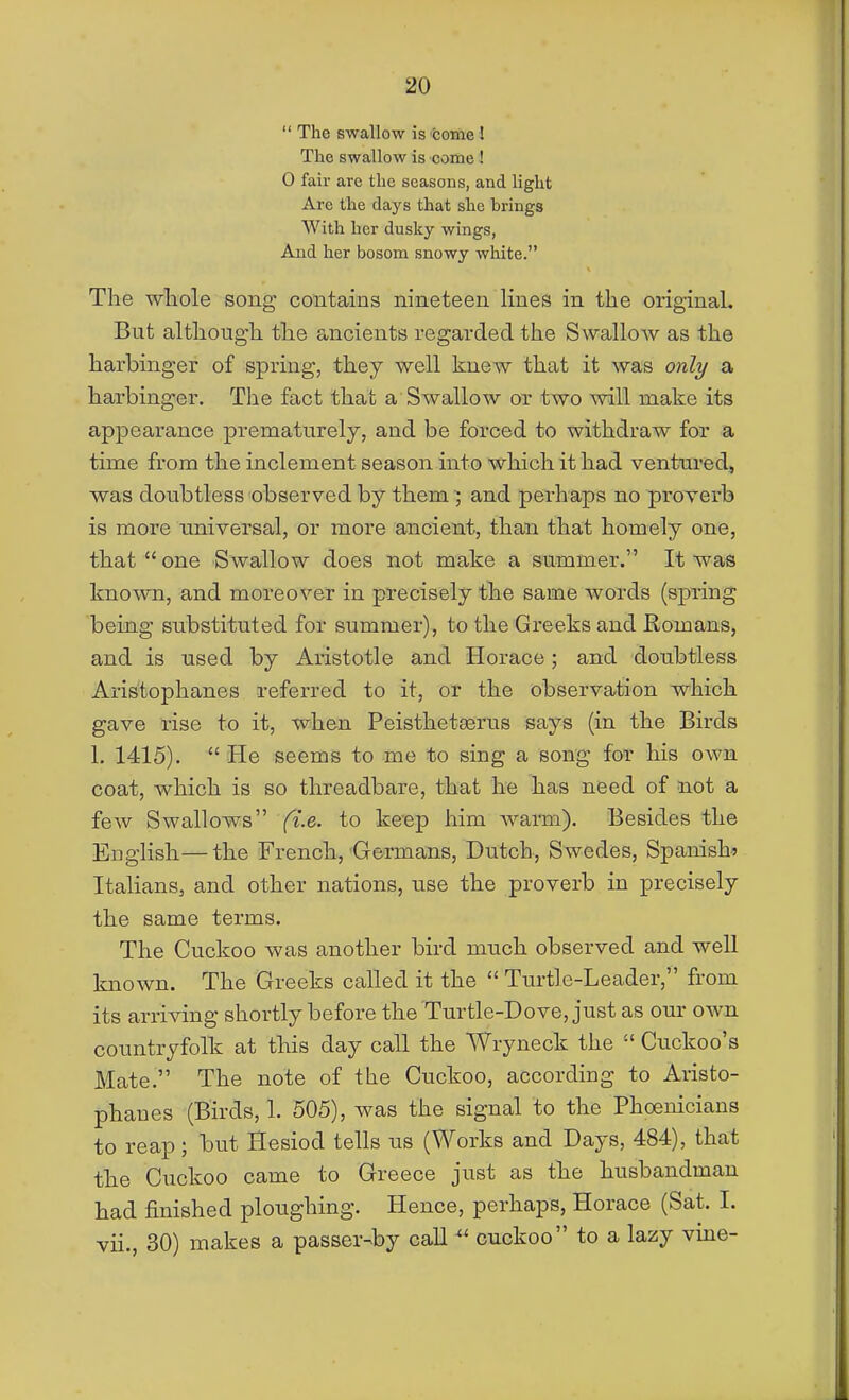  The swallow is fcome 1 The swallow is come I 0 fair are the seasons, and light Are the days that she brings With her dusky wings, And her bosom snowy white. The whole song contains nineteen lines in the original. But although the ancients regarded the Swallow as the harbinger of spring, they well knew that it was owZy a harbinger. The fact that a Swallow or two will make its appearance prematurely, and be forced to withdraw for a time from the inclement season into which it had ventured, was doubtless observed by them ; and perhaps no proverb is more universal, or more ancient, than that homely one, that  one Swallow does not make a summer. It was known, and moreover in precisely the same words (spring being substituted for summer), to the Greeks and Romans, and is used by Aristotle and Horace; and doubtless Aristophanes referred to it, or the observation which gave rise to it, when Peisthetasrus says (in the Birds 1. 1415).  He seems to me to sing a song for his own coat, which is so threadbare, that he has need of not a few Swallows ft.e. to keep him warm). Besides the English—the French, Germans, Dutch, Swedes, Spanish? Italians, and other nations, use the proverb in precisely the same terms. The Cuckoo was another bird much observed and well known. The Greeks called it the  Turtle-Leader, from its arriving shortly before the Turtle-Dove, just as our own countryfolk at this day call the Wryneck the  Cuckoo's Mate. The note of the Cuckoo, according to Aristo- phanes (Birds, 1. 505), was the signal to the Phoenicians to reap; but Hesiod tells us (Works and Days, 484), that the Cuckoo came to Greece just as the husbandman had finished ploughing. Hence, perhaps, Horace (Sat. I. vii., 30) makes a passer-by callcuckoo to a lazy vine-