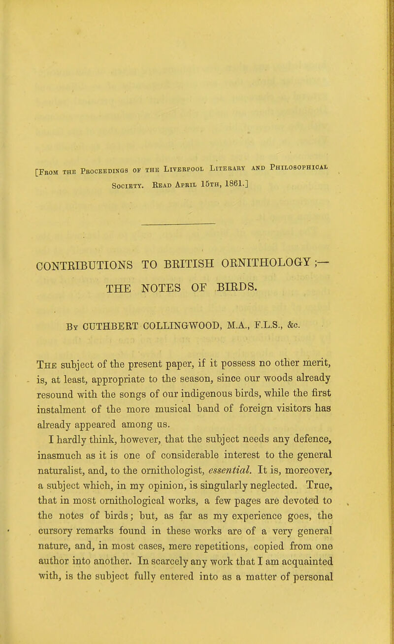 [From the Proceedings of the Liverpool Literary and Philosophioal Society. Eead April 15th, 1861.] CONTRIBUTIONS TO BRITISH ORNITHOLOGY THE NOTES OF BIRDS. By CUTHBERT COLLINGWOOD, M.A., F.L.S., &c. The subject of the present paper, if it possess no other merit, - is, at least, appropriate to the season, since our woods already resound with the songs of our indigenous birds, while the first instalment of the more musical band of foreign visitors has already appeared among us. I hardly think, however, that the subject needs any defence, inasmuch as it is one of considerable interest to the general naturalist, and, to the ornithologist, essential. It is, moreover, a subject which, in my opinion, is singularly neglected. True, that in most ornithological works, a few pages are devoted to the notes of birds; but, as far as my experience goes, the cursory remarks found in these works are of a very general nature, and, in most cases, mere repetitions, copied from one author into another. In scarcely any work that I am acquainted with, is the subject fully entered into as a matter of personal