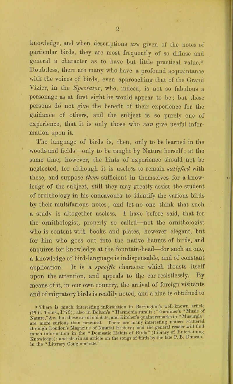 knowledge, and when descriptions are given of the notes of particular birds, they are most frequently of so diffuse and general a character as to have but little practical value * Doubtless, there are many who have a profound acquaintance with the voices of birds, even approaching that of the Grand Vizier, in the Spectator, who, indeed, is not so fabulous a personage as at first sight he would appear to be; but these persons do not give the benefit of their experience for the guidance of others, and the subject is so purely one of experience, that it is only those who can give useful infor- mation upon it. The language of birds is, then, only to be learned in the woods and fields—only to be taught by Nature herself; at the same time, however, the hints of experience should not be neglected, for although it is useless to remain satisfied with these, and suppose them sufficient in themselves for a know- ledge of the subject, still they may greatly assist the student of ornithology in his endeavours to identify the various birds by their multifarious notes; and let no one think that such a study is altogether useless. I have before said, that for the ornithologist, properly so called—not the ornithologist who is content with books and plates, however elegant, but for him who goes out into the native haunts of birds, and enquires for knowledge at the fountain-head—for such an one, a knowledge of bird-language is indispensable, and of constant application. It is a specific character which thrusts itself upon the attention, and appeals to the ear resistlessly. By means of it, in our own country, the arrival of foreign visitants and of migratory birds is readily noted, and a clue is obtained to * There is much interesting information in Barrington's well-known article (Phil. Trans., 1773); also m Bolton's  Harmonia ruralis;  Gai-diner's  Music of Nature, &c., hut these are of old date, and Kircher's quaiat remarks ia  Musiu-gia are more curious than practical. There ai-e many interesting notices scattered through Loudon's Magazine of Natural History; and the general reader will find much information in the  Domestic Hahits of Birds  (Libraiy of Entertmmug Knowledge); and also in an ai-ticle on the songs of birds by the late P. B. Dmican, in the  Literaiy Conglomerate.