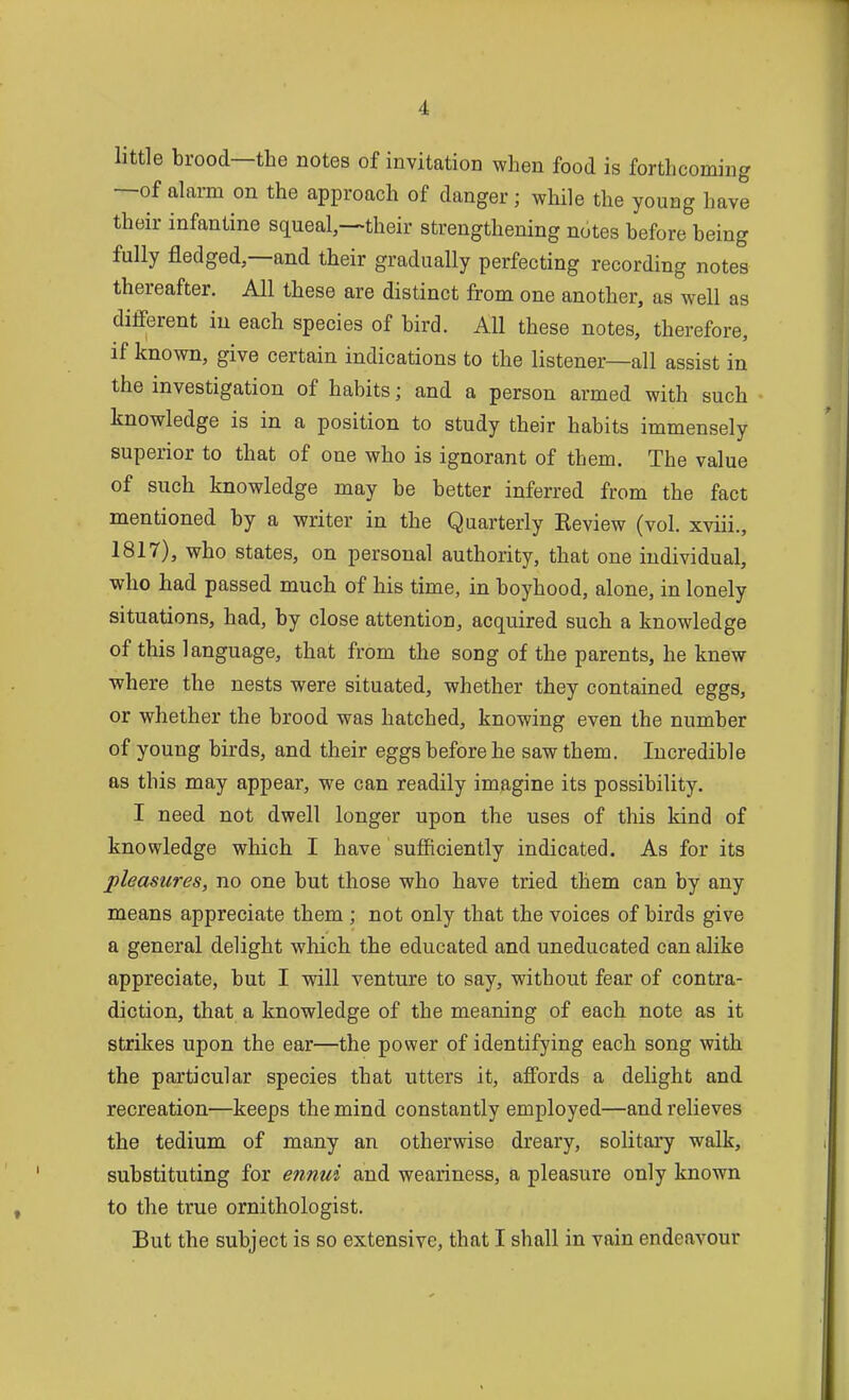 little brood—the notes of invitation when food is forthcoming —of alarm on the approach of danger; while the young have their infantine squeal,->their strengthening notes before being fully fledged,—and their gradually perfecting recording notes thereafter. All these are distinct from one another, as well as different in each species of bird. All these notes, therefore, if known, give certain indications to the listener—all assist in the investigation of habits; and a person armed with such knowledge is in a position to study their habits immensely superior to that of one who is ignorant of them. The value of such knowledge may be better inferred from the fact mentioned by a writer in the Quarterly Review (vol. xviii., 1817), who states, on personal authority, that one individual, who had passed much of his time, in boyhood, alone, in lonely situations, had, by close attention, acquired such a knowledge of this language, that from the song of the parents, he knew where the nests were situated, whether they contained eggs, or whether the brood was hatched, knowing even the number of young birds, and their eggs before he saw them. Incredible as this may appear, we can readily imagine its possibility. I need not dwell longer upon the uses of this kind of knowledge which I have sufficiently indicated. As for its pleasures, no one but those who have tried them can by any means appreciate them ; not only that the voices of birds give a general delight wliich the educated and uneducated can alike appreciate, but I will venture to say, without fear of contra- diction, that a knowledge of the meaning of each note as it strikes upon the ear—the power of identifying each song with the particular species that utters it, affords a delight and recreation—keeps the mind constantly employed—and relieves the tedium of many an otherwise dreary, solitary walk, substituting for ennui and weariness, a pleasure only known to the true ornithologist. But the subject is so extensive, that I shall in vain endeavour