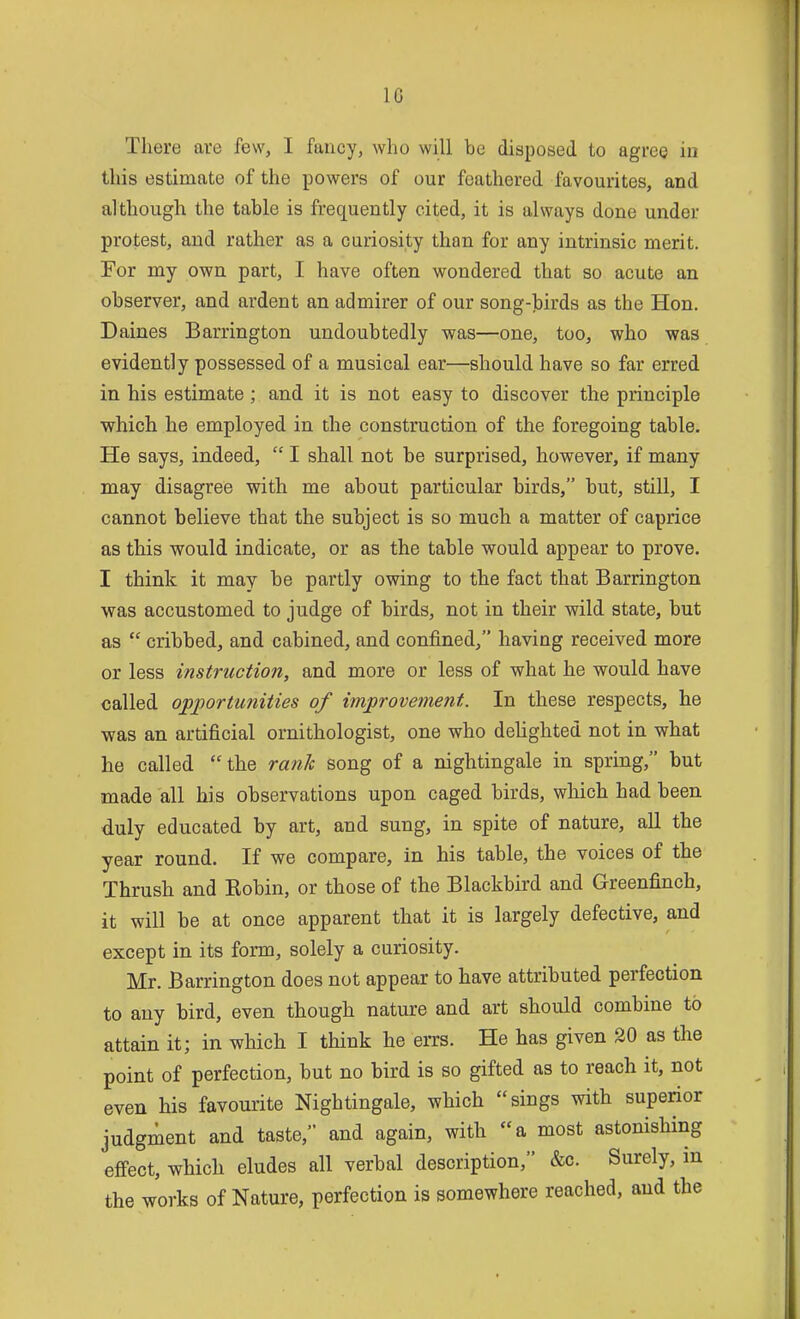 There are few, I fancy, who will be disposed to agree in this estimate of the powers of our feathered favourites, and although the table is frequently cited, it is always done under protest, and rather as a curiosity than for any intrinsic merit. For my own part, I have often wondered that so acute an observer, and ardent an admirer of our song-birds as the Hon. Daines Barrington undoubtedly was—one, too, who was evidently possessed of a musical ear—should have so far erred in his estimate; and it is not easy to discover the principle which he employed in the construction of the foregoing table. He says, indeed,  I shall not be surprised, however, if many may disagree with me about particular birds, but, still, I cannot believe that the subject is so much a matter of caprice as this would indicate, or as the table would appear to prove. I think it may be partly owing to the fact that Barrington was accustomed to judge of birds, not in their wild state, but as  cribbed, and cabined, and confined, having received more or less instruction, and more or less of what he would have called opportunities of improvement. In these respects, he was an artificial ornithologist, one who delighted not in what he called the rank song of a nightingale in spring, but made all his observations upon caged birds, which had been duly educated by art, and sung, in spite of nature, all the year round. If we compare, in his table, the voices of the Thrush and Kobin, or those of the Blackbird and Greenfinch, it will be at once apparent that it is largely defective, and except in its form, solely a curiosity. Mr. Barrington does not appear to have attributed perfection to any bird, even though nature and art should combine to attain it; in which I think he errs. He has given 30 as the point of perfection, but no bird is so gifted as to reach it, not even his favourite Nightingale, which sings with superior judgment and taste, and again, with a most astonishing effect, which eludes all verbal description, &c. Surely, in the works of Nature, perfection is somewhere reached, and the