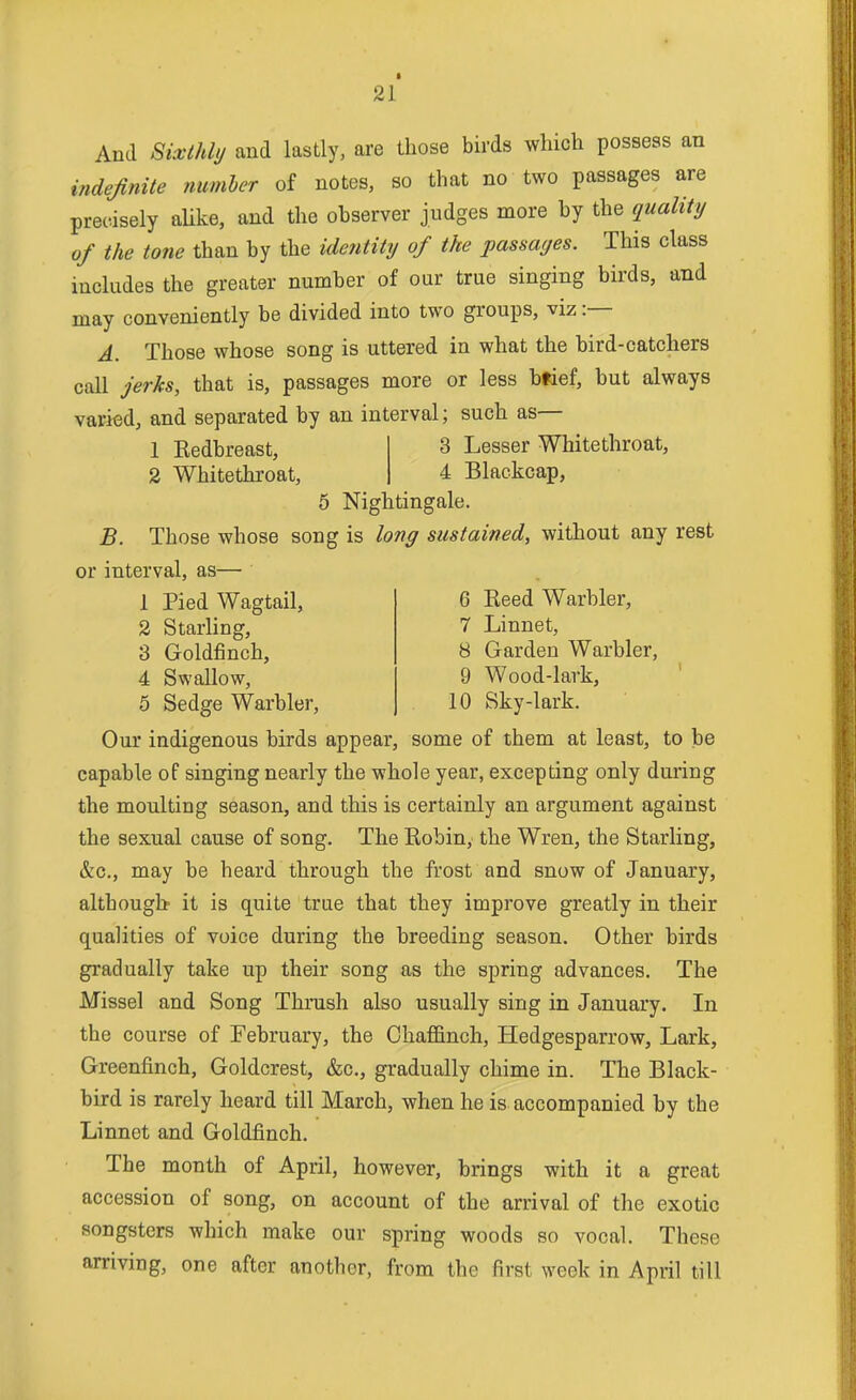 And Sixthly and lastly, are those birds which possess an indefinite number of notes, so that no two passages are precisely aUke, and the observer judges more by the quality of the tone than by the identity of the passages. This class includes the greater number of our true singing birds, and may conveniently be divided into two groups, viz :— A. Those whose song is uttered in what the bird-catchers call jerks, that is, passages more or less btief, but always varied, and separated by an interval; such as- 1 Kedbreast, 2 Whitethroat, 3 Lesser Whitethroat, 4 Blackcap, 5 Nightingale. B. Those whose song is long sustained, without any rest or interval, as— 1 Pied Wagtail, 2 Starling, 3 Goldfinch, 4 Swallow, 5 Sedge Warbler, 6 Reed Warbler, 7 Linnet, 8 Garden Warbler, 9 Wood-lark, 10 Sky-lark. Our indigenous birds appear, some of them at least, to be capable of singing nearly the whole year, excepting only during the moulting season, and this is certainly an argument against the sexual cause of song. The Eobin, the Wren, the Starling, &c., may be heard through the frost and snow of January, although it is quite true that they improve greatly in their qualities of voice during the breeding season. Other birds gradually take up their song as the spring advances. The Missel and Song Thrush also usually sing in January. In the course of February, the Chaffinch, Hedgesparrow, Lark, Greenfinch, Goldcrest, &c., gradually chime in. The Black- bird is rarely heard till March, when he is accompanied by the Linnet and Goldfinch. The month of April, however, brings with it a great accession of song, on account of the arrival of the exotic songsters which make our spring woods so vocal. These arriving, one after another, from the first week in April till