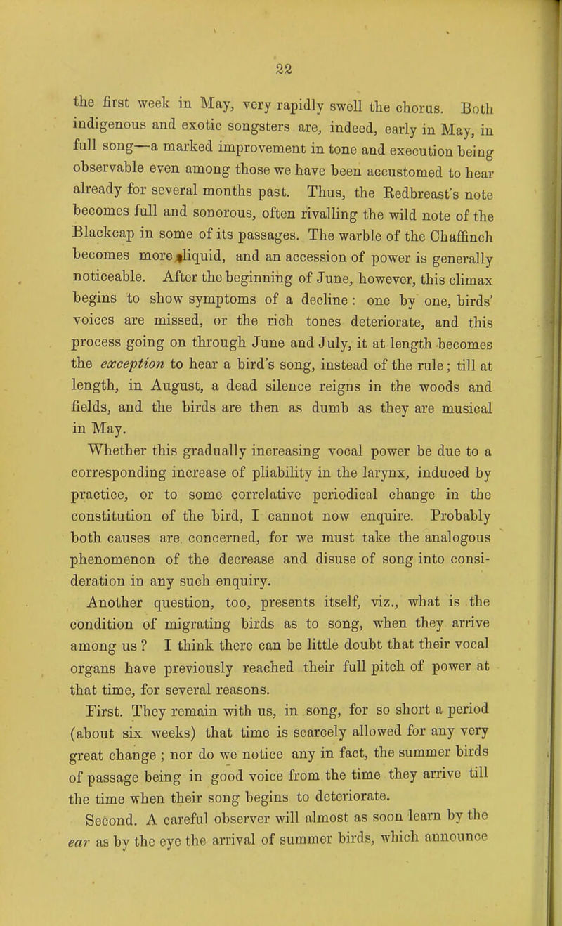 the first week in May, very rapidly swell the chorus. Both indigenous and exotic songsters are, indeed, early in May, in full song~a marked improvement in tone and execution being observable even among those we have been accustomed to hear already for several months past. Thus, the Eedbreast's note becomes full and sonorous, often rivalHng the wild note of the Blackcap in some of its passages. The warble of the Chaffinch becomes more jiliquid, and an accession of power is generally noticeable. After the beginning of June, however, this climax begins to show symptoms of a decline : one by one, birds' voices are missed, or the rich tones deteriorate, and this process going on through June and July, it at length becomes the exception to hear a bird's song, instead of the rule; till at length, in August, a dead silence reigns in the woods and fields, and the birds are then as dumb as they are musical in May. Whether this gradually increasing vocal power be due to a corresponding increase of pliability in the larynx, induced by practice, or to some correlative periodical change in the constitution of the bird, I cannot now enquire. Probably both causes are. concerned, for we must take the analogous phenomenon of the decrease and disuse of song into consi- deration in any such enquiry. Another question, too, presents itself, viz., what is the condition of migrating birds as to song, when they arrive among us ? I think there can be little doubt that their vocal organs have previously reached their full pitch of power at that time, for several reasons. First. They remain with us, in song, for so short a period (about six weeks) that time is scarcely allowed for any very great change ; nor do we notice any in fact, the summer birds of passage being in good voice from the time they arrive till the time when their song begins to deteriorate. Second. A careful observer will almost as soon learn by the ear as by the eye the arrival of summer birds, which announce