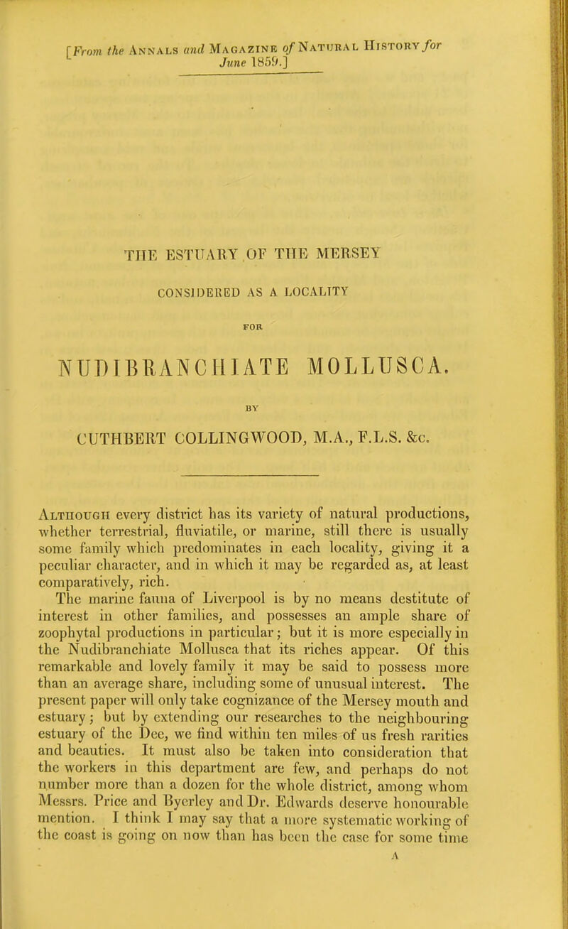 [From the Annals and Magazinr o/Natubal History/or ^ June lH5!y.] TITE ESTUARY OF THE MERSEY CONSIDERED AS A LOCALITY FOR NUDIBRANCHIATE MOLLUSCA. BY CUTHBERT COLLINGWOOB, M.A., F.L.S. &c. Although every district has its variety of natural productions, whether terrestrial, fluviatile, or marine, still there is usually some family which predominates in each locality, giving it a peculiar character, and in which it may be regarded as, at least comparatively, rich. The marine fauna of Liverpool is by no means destitute of interest in other families, and possesses an ample share of zoophytal productions in particular; but it is more especially in the Nudibranchiate Mollusca that its riches appear. Of this remarkable and lovely family it may be said to possess more than an average share, including some of unusual interest. The present paper will only take cognizance of the Mersey mouth and estuary; but by extending our researches to the neighbouring estuary of the Dee, we find within ten miles of us fresh rarities and beauties. It must also be taken into consideration that the workers in this department are few, and perhaps do not number more than a dozen for the whole district, among whom Messrs. Price and Byerley and Dr. Edwards deserve honourable mention. I think I may say that a more systematic working of the coast is going on now than has been the case for some time