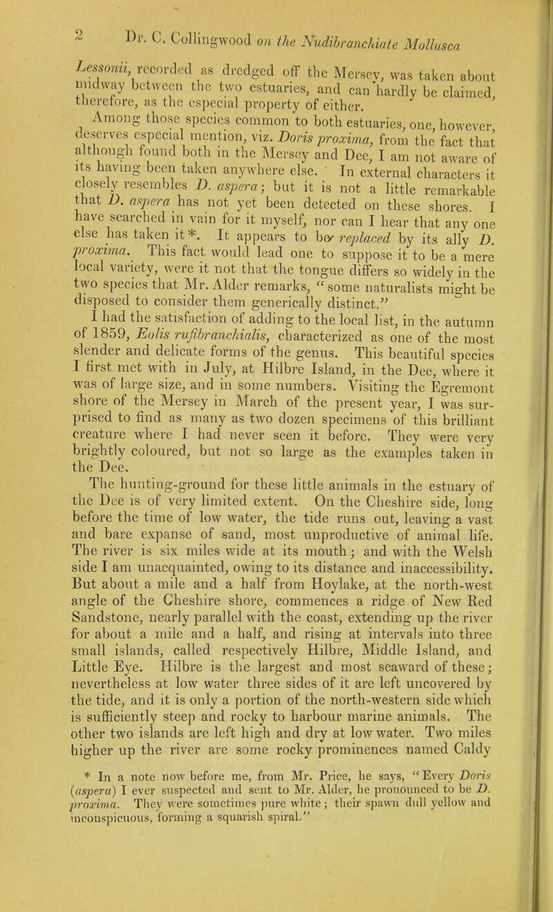 LemmV recorded as dredged off the Mersey, was taken about imdvvay between the two estuaries, and can hardly be claimed, therefore, as the especial property of either. Among those species common'to both estuaries, one, however deserves especial mention, viz. Doris proxima, from the fact that although found both in the Mersey and Dee, I am not aware of Its having been taken anywhere else. In external characters it closely resembles D. aspera; but it is not a little remarkable that n. a.'^pera has not yet been detected on these shores I have searched in vain for it myself, nor can I hear that any one else has taken it *. It appears to h(y replaced by its ally D proxima. This fact would lead one to suppose it to be a mere local variety, were it not that the tongue differs so widely in the two species that Mr. Alder remarks, some naturalists might be disposed to consider them generically distinct. I had the satisfaction of adding to the local list, in the autumn of 1859, Eolis rvfibranchialis, characterized as one of the most slender and delicate forms of the genus. This beautiful species I first met with in July, at Hdbre Island, in the Dee, where it was of large size, and in some numbers. Visiting the Egremont shore of the Mersey in March of the present year, I was sur- prised to find as many as two dozen specimens of this brilliant creature where I had never seen it before. They were very brightly coloured, but not so large as the examples taken in the Dee. The hunting-ground for these little animals in the estuary of the Dee is of very limited extent. On the Cheshire side, long before the time of low water, the tide runs out, leaving a vast and bare expanse of sand, most unproductive of animal life. The river is six miles wide at its mouth; and with the Welsh side I am unacquainted, owing to its distance and inaccessibility. But about a mile and a half from Hoylake, at the north-west angle of the Cheshire shore, commences a ridge of New Red Sandstone, nearly parallel with the coast, extending up the river for about a mile and a half, and rising at intervals into three small islands, called respectively Hilbre, Middle Island, and Little Eye. Hilbre is the largest and most seaward of these; nevertheless at low water three sides of it are left uncovered by the tide, and it is only a portion of the north-western side which is sufficiently steep and rocky to harbour marine animals. The other two islands ai-e left high and dry at low water. Two miles higher up the river are some rocky prominences named Caldy * In a note now before me, from Mr. Price, he says, Every Dorw {aspera) I ever suspected and sent to Mr. Alder, lie pronounced to be D. proxirna. Tlicv were sometimes ])ure white; their spavni didl yellow and inconspicuous, forming a squarish spiral.