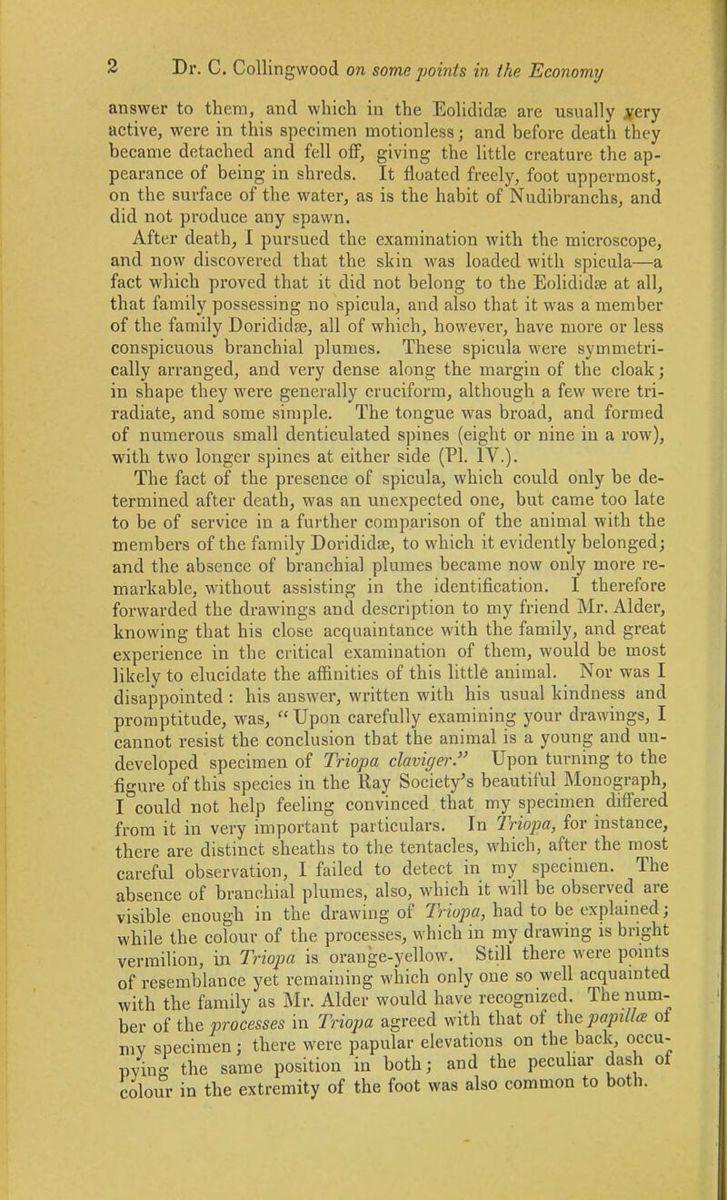 answer to them, and which in the Eolididae are usually ^ery active, were in this specimen motionless; and before death they became detached and fell oflF, giving the little creature the ap- pearance of being in shreds. It floated freely, foot uppermost, on the surface of the water, as is the habit of Nudibranchs, and did not produce any spawn. After death, I pursued the examination with the microscope, and now discovered that the skin was loaded with spicula—a fact which proved that it did not belong to the Eolididae at all, that family possessing no spicula, and also that it was a member of the family Doridiclse, all of which, however, have more or less conspicuous branchial plumes. These spicula were symmetri- cally arranged, and very dense along the margin of the cloak; in shape they were generally cruciform, although a few were tri- radiate, and some simple. The tongue was broad, and formed of numerous small denticulated spines (eight or nine in a row), with two longer spines at either side (PI. IV.). The fact of the presence of spicula, which could only be de- termined after death, was an unexpected one, but came too late to be of service in a further comparison of the animal with the membei's of the family Dorididae, to which it evidently belonged; and the absence of branchial plumes became now only more re- markable, without assisting in the identification. I therefore forwarded the drawings and description to my friend Mr. Alder, knowing that his close acquaintance with the family, and great experience in the critical examination of them, would be most likely to elucidate the affinities of this little animal. Nor was I disappointed : his answer, written with his usual kindness and promptitude, was,  Upon carefully examining your drawings, I cannot resist the conclusion that the animal is a young and un- developed specimen of Triopa claviger. Upon turning to the figure of this species in the Ray Society's beautiful Monograph, I could not help feeling convinced that my specimen differed from it in very important particulars. In Triopa, for instance, there are distinct sheaths to the tentacles, which, after the most careful observation, I failed to detect in my specimen. The absence of branchial plumes, also, which it will be observed are visible enough in the drawing of Triopa, had to be explamed; while the colour of the processes, which in my drawing is bright vermilion, in Triopa is orange-yellow. Still there were points of resemblance yet remaining which only one so well acquainted with the family as Mr. Alder would have recognized. The num- ber of {Reprocesses in Triopa agreed with that of t\\epapilla of mv specimen; there were papular elevations on the back, occu- pving the same position in both; and the peculiar dash of colour in the extremity of the foot was also common to both.