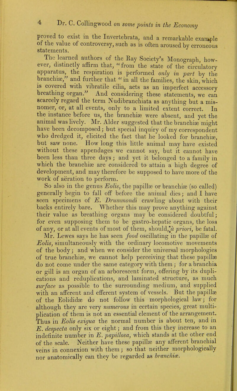 proved to exist in the Invertebrata, and a remarkable example of tlie value of controversy, such as is often aroused by erroneous statements. The learned authors of the Ray Society's Monograph, how- ever, distinctly affirm that,  from the state of the circulatory apparatus, the respiration is performed onhj in part by the branchi^, and further that  in all the families, the skin, which is covered with vibratile cilia, acts as an imperfect accessory breathing organ. And considering these statements, we can scarcely regard the term Nudibranchiata as anything but a mis- nomer, or, at all events, only to a limited extent correct. In the instance before us, the branchiae were absent, and yet the animal was lively. Mr. Alder suggested that the branchiae might have been decomposed; but special inquiry of my correspondent who dredged it, elicited the fact that he looked for branchiae, but saw none. How long this little animal may have existed without these appendages we cannot say, but it cannot have been less than three days; and yet it belonged to a family in which the branchiae are considered to attain a high degree of development, and may therefore be supposed to have more of the work of aeration to perform. So also in the genus Eolis, the papillae or branchiae (so called) generally begin to fall off before the animal dies; and I have seen specimens of E. Drummondi crawling about with their backs entirely bare. Whether this may prove anything against their value as breathing organs may be considered doubtful; for even supposing them to be gastro-hepatic organs, the loss of any, or at all events of most of them, should,|a priori, be fatal. Mr. Lewes says he has seen food oscillating in the papillae of Eolis, simultaneously with the ordinary locomotive movements of the body; and when we consider the universal morphologies of true branchiae, we cannot help perceiving that these papillae do not come under the same category with them; for a branchia or gill is an organ of an arborescent form, offering by its dupli- cations and reduplications, and laminated structure, as much surface as possible to the surrounding medium, and supplied with an afferent and efferent system of vessels. But the papillae of the Eolididae do not follow this morphological law; for although they are very numerous in certain species, great multi- plication of them is not an essential element of the arrangement. Thus in Eolis exigua the normal number is about ten, and in E. despecta only six or eight; and from this they increase to an indefinite number in E. papiilosa, which stands at the other end of the scale. Neither have these papillae any afferent branchial veins in connexion with them; so that neither morphologically nor anatomically can they be regarded as branchicE.