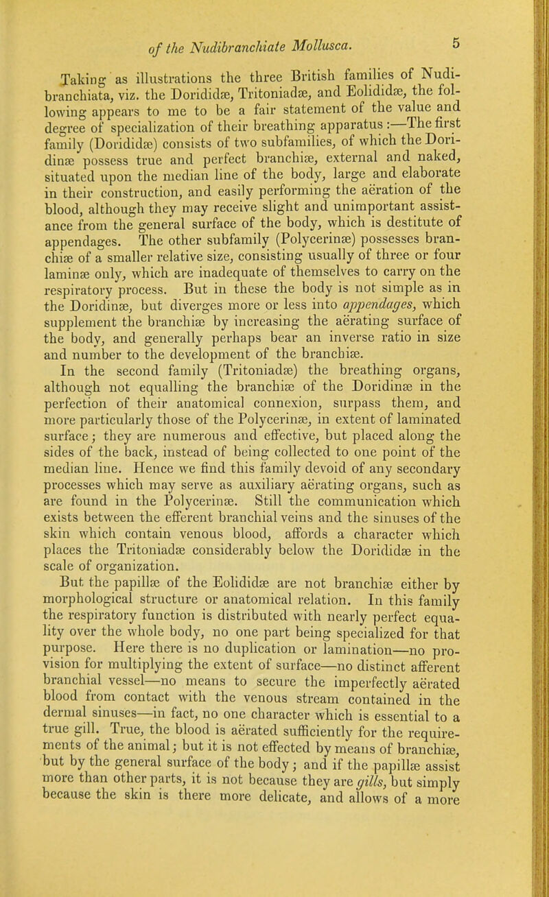 Taking as illustrations the three British families of Nudi- branchiata, viz. the Dondidse, Tritoniadte, and Eolididse, the fol- lowing appears to me to be a fair statement of the value and degree of specialization of their breathing apparatus :—The first family (Dorididje) consists of two subfamilies, of which the Don- dinJB possess true and perfect branchiae, external and naked, situated upon the median line of the body, large and. elaborate in their construction, and easily performing the aeration of the blood, although they may receive slight and unimportant assist- ance from the general surface of the body, which is destitute of appendages. The other subfamily (Polycerinse) possesses bran- chiffi of a smaller relative size, consisting usually of three or four lamina only, which are inadequate of themselves to carry on the respiratory process. But in these the body is not simple as in the Doridinse, but diverges more or less into appendages, which supplement the branchise by increasing the aerating surface of the body, and generally perhaps bear an inverse ratio in size and number to the development of the branchiae. In the second family (Tritoniadje) the breathing organs, although not equalling the branchiae of the Doridinse in the perfection of their anatomical connexion, surpass them, and more particularly those of the Polycerinse, in extent of laminated surface; they are numerous and efiPective, but placed along the sides of the back, instead of being collected to one point of the median line. Hence we find this family devoid of any secondary processes which may serve as auxiliary aerating organs, such as are found in the Polycerinse. Still the communication which exists between the efferent branchial veins and the sinuses of the skin which contain venous blood, afi^ords a character which places the Tritoniadse considerably below the Dorididse in the scale of organization. But the papillaj of the Eohdidse are not branchiae either by morphological structure or anatomical relation. In this family the respiratory function is distributed with nearly perfect equa- lity over the whole body, no one part being specialized for that purpose. Here there is no duplication or lamination—no pro- vision for multiplying the extent of surface—no distinct aff'erent branchial vessel—no means to secure the imperfectly aerated blood from contact with the venous stream contained in the dermal sinuses—in fact, no one character which is essential to a true gill. True, the blood is aerated sufficiently for the require- ments of the animal; but it is not efi'ected by means of branchise, but by the general surface of the body; and if the papillje assist more than other parts, it is not because they are gills, but simply because the skin is there more delicate, and allows of a more