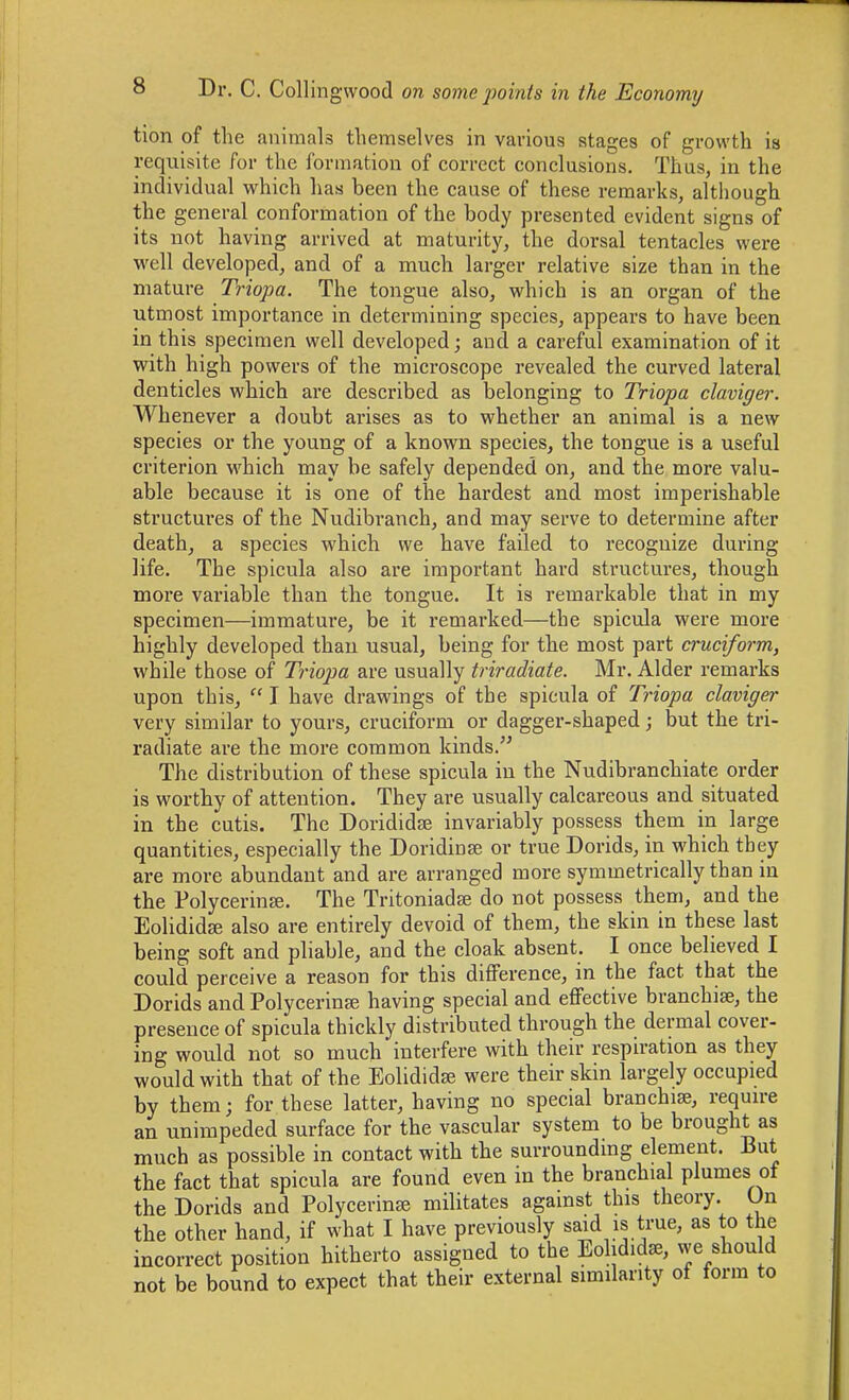 tion of the animals themselves in various stages of growth is requisite for the formation of correct conclusions. Thus, in the individual which has been the cause of these remarks, although the general conformation of the body presented evident signs of its not having arrived at maturity, the dorsal tentacles were well developed, and of a much larger relative size than in the mature Triopa. The tongue also, which is an organ of the utmost importance in determining species, appears to have been in this specimen well developed; and a careful examination of it with high powers of the microscope revealed the curved lateral denticles which are described as belonging to Triopa claviger. Whenever a doubt ai'ises as to whether an animal is a new species or the young of a known species, the tongue is a useful criterion which may be safely depended on, and the more valu- able because it is one of the hardest and most imperishable structm'cs of the Nudibranch, and may serve to determine after death, a species which we have failed to recognize during life. The spicula also are important hard structures, though more variable than the tongue. It is remarkable that in my specimen—immature, be it remarked—the spicula were more highly developed than usual, being for the most part cruciform, while those of Triopa are usually triradiate. Mr. Alder remai-ks upon this,  I have drawings of the spicula of Triopa claviger very similar to yours, cruciform or dagger-shaped; but the tri- radiate are the more common kinds. The distribution of these spicula in the Nudibranchiate order is worthy of attention. They are usually calcareous and situated in the cutis. The Dorididse invariably possess them in large quantities, especially the Doridinse or true Dorids, in which they are more abundant and are arranged more symmetrically than in the PolycerinEe. The Tritoniadte do not possess them, and the Eolididse also are entirely devoid of them, the skin in these last being soft and pliable, and the cloak absent. I once believed I could perceive a reason for this difference, in the fact that the Dorids and Polycerinee having special and effective branchiae, the presence of spicula thickly distributed through the dermal cover- ing would not so much interfere with their respiration as they would with that of the Eolididse were their skin largely occupied by them; for these latter, having no special branchiae, require an unimpeded surface for the vascular system to be brought as much as possible in contact with the surroundmg element. But the fact that spicula are found even in the branchial plumes of the Dorids and Polycerinee militates against this theory. On the other hand, if what I have previously said is true, as to the incorrect position hitherto assigned to the Eolididae, we should not be bound to expect that their external similarity of form to