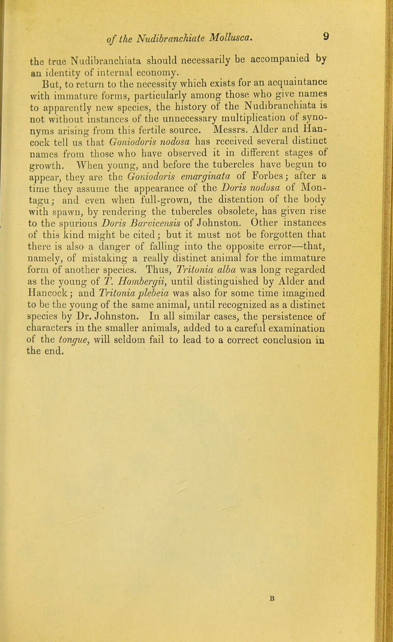 the true Nudibranchiata should necessarily be accompauied by an identity of internal economy. But, to return to the necessity which exists for an acquaintance with immature forms, particularly among those who give names to apparently new species, the history of the Nudibranchiata is not without instances of the unnecessary multiplication of syno- nyms arising from this fertile source. Messrs. Alder and Han- cock tell us that Goiiiodoris nodosa has received several distinct names from those who have observed it in different stages of growth. When young, and before the tubercles have begun to appear, they are the Goniodoris emarginata of Forbes; after a time they assume the appearance of the Doris nodosa of Mon- tagu ; and even when full-grown, the distention of the body with spawn, by rendering the tubercles obsolete, has given rise to the spurious Doris Barvicensis of Johnston. Other instances of this kind might be cited; but it must not be forgotten that there is also a danger of falling into the opposite error—that, namely, of mistaking a really distinct animal for the immature form of another species. Thus, Tritonia alba was long i-egarded as the young of T. Hojnbergii, until distinguished by Alder and Hancock; and Tritoniaplebeia was also for some time imagined to be the young of the same animal, until recognized as a distinct species by Dr. Johnston. In all similar cases, the persistence of characters in the smaller animals, added to a careful examination of the tongue, will seldom fail to lead to a correct conclusion in the end. B