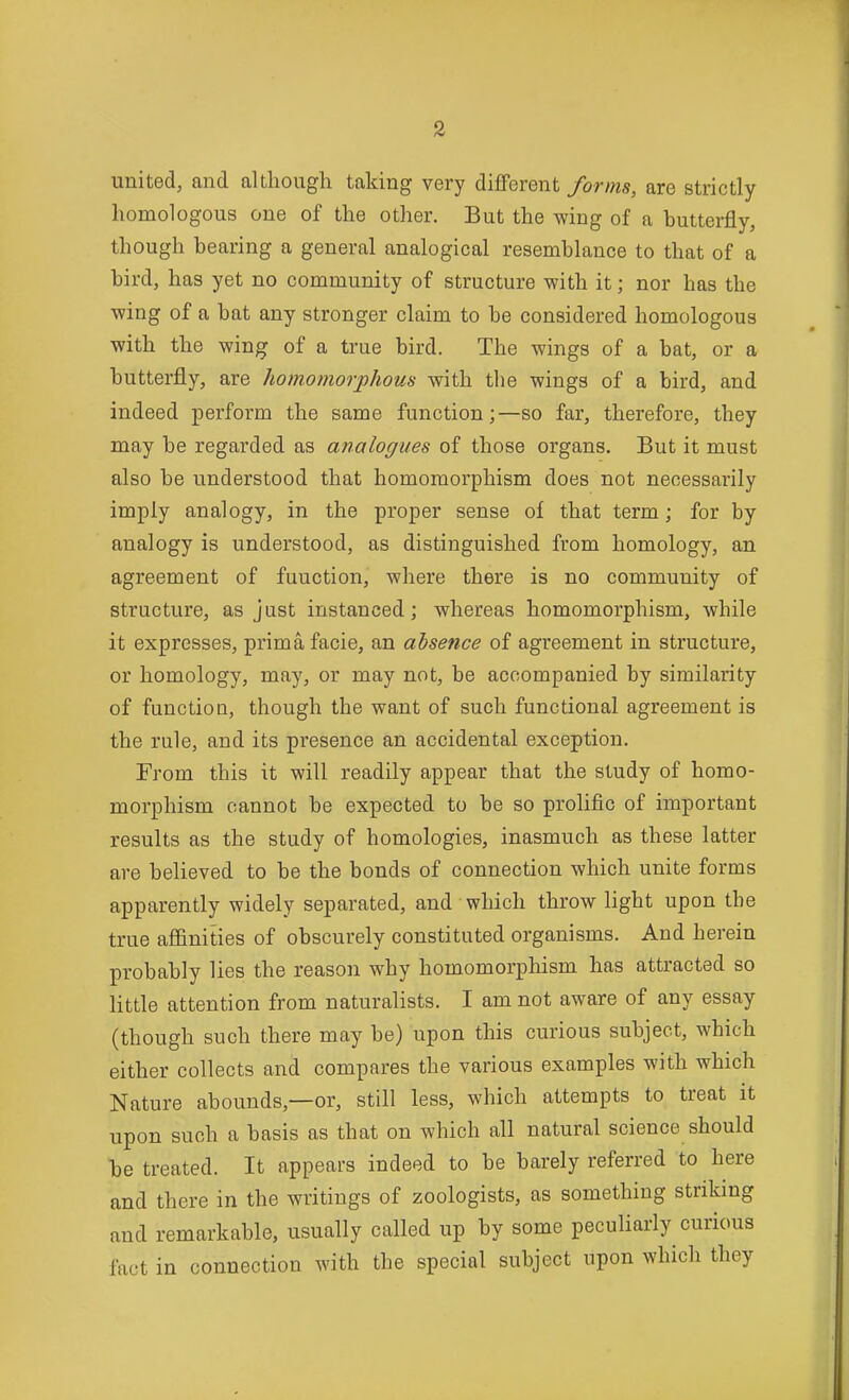 united, and although taking very different forms, are strictly homologous one of the other. But the wing of a buttei-fly, though bearing a general analogical resemblance to that of a bird, has yet no community of structure with it; nor has the wing of a bat any stronger claim to be considered homologous with the wing of a true bird. The wings of a bat, or a butterfly, are homomorphous with the wings of a bird, and indeed perform the same function;—so far, therefore, they may be regarded as analogues of those organs. But it must also be understood that homomorphism does not necessarily imply analogy, in the proper sense of that term; for by analogy is understood, as distinguished from homology, an agreement of function, where there is no community of structure, as just instanced; whereas homomorphism, while it expresses, prima facie, an absence of agreement in structure, or homology, may, or may not, be accompanied by similarity of function, though the want of such functional agreement is the rule, and its presence an accidental exception. From this it will readily appear that the study of homo- morphism cannot be expected to be so prolific of important results as the study of homologies, inasmuch as these latter are believed to be the bonds of connection which unite forms apparently widely separated, and which throw light upon the true affinities of obscurely constituted organisms. And herein probably lies the reason why homomorphism has attracted so little attention from naturalists. I am not aware of any essay (though such there may be) upon this curious subject, which either collects and compares the various examples with which Nature abounds,—or, still less, which attempts to treat it upon such a basis as that on which all natural science should be treated. It appears indeed to be barely referred to here and there in the writings of zoologists, as something striking and remarkable, usually called up by some peculiarly curious fact in connection with the special subject upon which they