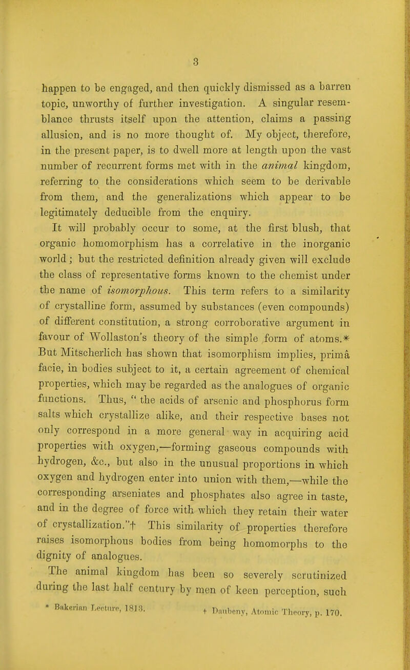 happen to be engaged, and then quickly dismissed as a barren topic, unworthy of further investigation. A singular resem- blance thrusts itself upon the attention, claims a passing allusion, and is no more thought of. My object, therefore, in the present paper, is to dwell more at length upon the vast number of recurrent forms met with in the animal kingdom, referring to the considerations which seem to be derivable from them, and the generalizations which appear to be legitimately deducible from the enquiry. It will probably occur to some, at the first blush, that organic homomorphism has a correlative in the inorganic world; but the restricted definition already given will exclude the class of representative forms known to the chemist under the name of isomorphous. This term refers to a similarity of crystalline form, assumed by substances (even compounds) of different constitution, a strong corroborative argument in favour of Wollaston's theory of the simple form of atoms.* But MitscherHch has shown that isomorphism implies, prima facie, in bodies subject to it, a certain agreement of chemical properties, which may be regarded as the analogues of organic functions. Thus,  the acids of arsenic and phosphorus form salts which crystallize alike, and their respective bases not only correspond in a more general way in acquiring acid properties with oxygen,—forming gaseous compounds with hydrogen, &c., but also in the unusual proportions in which oxygen and hydrogen enter into union with them,—while the corresponding arseniates and phosphates also agree in taste, and in the degree of force with which they retain their water of crystallization.t This similarity of properties therefore raises isomorphous bodies from being homomorphs to the dignity of analogues. The animal kingdom has been so severely scrutinized during the last half century by men of keen perception, such • Bakerian Lecture, 1813. + Danbeny, Aton.ic Theory, p. 170.