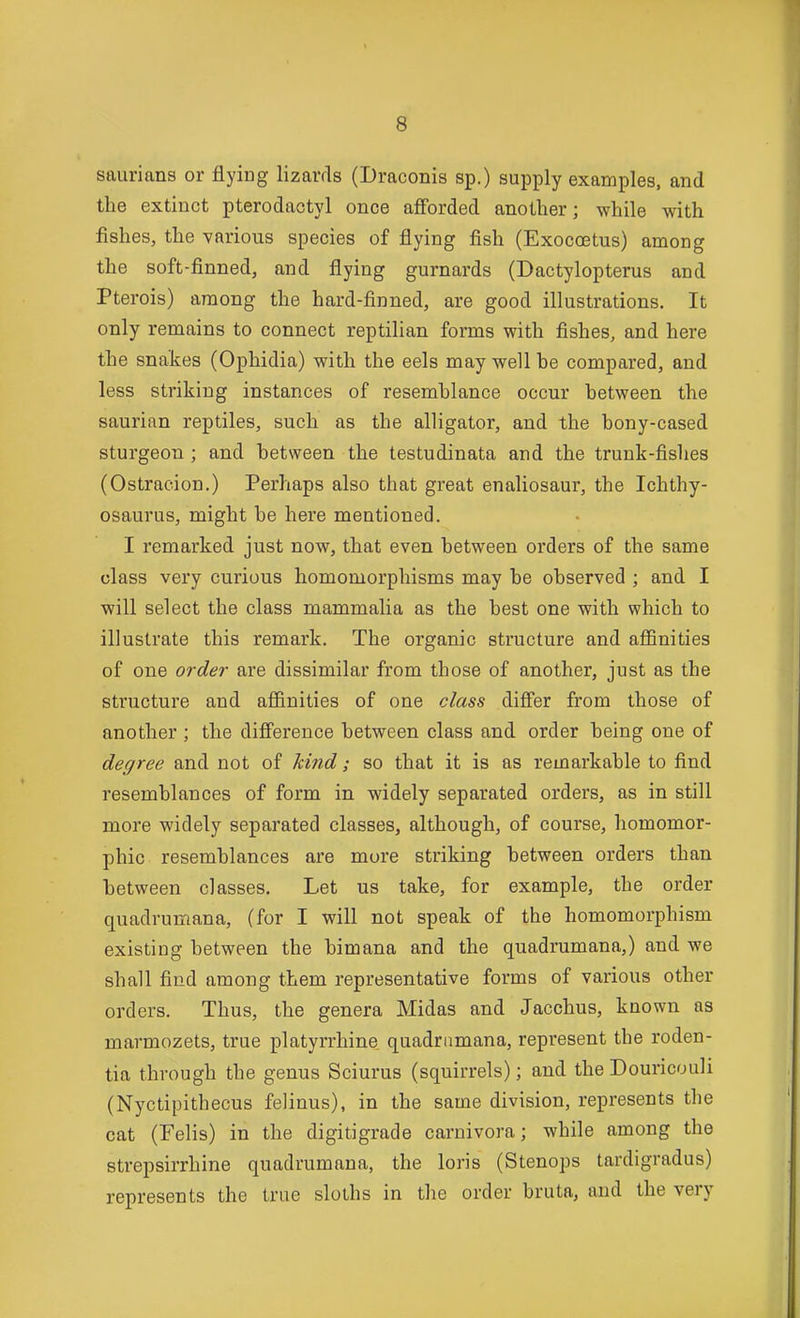 saurians or flying lizards (Draconis sp.) supply examples, and the extinct pterodactyl once afforded another; -while with fishes, the various species of flying fish (Exocostus) among the soft-finned, and flying gurnards (Dactylopterus and Pterois) among the hard-finned, are good illustrations. It only remains to connect reptilian forms with fishes, and here the snakes (Ophidia) with the eels may well he compared, and less striking instances of resemblance occur between the saurian reptiles, such as the alligator, and the bony-cased sturgeon ; and between the testudinata and the trunk-fishes (Ostracion.) Perhaps also that great enaliosaur, the Ichthy- osaurus, might be here mentioned. I remarked just now, that even between orders of the same class very curious homomorphisms may be observed ; and I will select the class mammalia as the best one with which to illustrate this remark. The organic structure and affinities of one order are dissimilar from those of another, just as the structure and afiinities of one class differ from those of another ; the difference between class and order being one of degree and not of hind; so that it is as remarkable to find resemblances of form in widely separated orders, as in still more widely separated classes, although, of course, liomomor- phic resemblances are mure striking between orders than between classes. Let us take, for example, the order quadrumana, (for I will not speak of the homomorphism existing between the bimana and the quadrumana,) and we shall find among them representative forms of various other orders. Thus, the genera Midas and Jacchus, known as marmozets, true platyrrhine quadramana, represent the roden- tia through the genus Sciurus (squirrels); and the Douricouli (Nyctipithecus felinus), in the same division, represents the cat (Felis) in the digitigrade carnivora; while among the strepsirrhine quadrumana, the loris (Stenops tardigradus) represents the true sloths in the order bruta, and the very