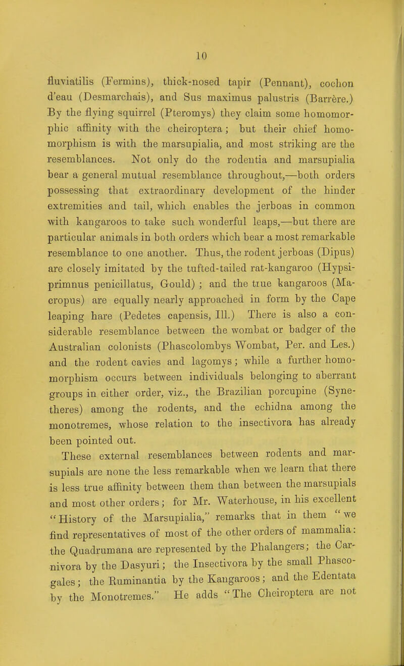 fluviatilis (Fermius), thick-nosed tapir (Pennant), cochon d'eau (DesmarcLais), and Sus maximus palustria (Barrere.) By the flying squirrel (Pteromys) they claim some homomor- phic affinity with the cheiroptera; but their chief homo- morphism is with the marsupialia, and most striking are the resemblances. Not only do the rodeutia and marsupialia bear a general mutual resemblance throughout,—both orders possessing that extraordinary development of the hinder extremities and tail, which enables the jerboas in common with kangaroos to take such wonderful leaps,—but there are particular animals in both orders which bear a most remarkable resemblance to one another. Thus, the rodent jerboas (Dipus) are closely imitated by the tufted-tailed rat-kangaroo (Hypsi- primnus penicillatus, Gould) ; and the true kangaroos (Ma- cropus) are equally nearly approached in form by the Cape leaping hare (Pedetes capensis. III.) There is also a con- siderable resemblance between the wombat or badger of the Australian colonists (Phascolombys Wombat, Per. and Les.) and the rodent cavies and lagomys; while a further homo- morphism occurs between individuals belonging to aberrant groups in either order, viz., the Brazilian porcupine (Syne- theres) among the rodents, and the echidna among the monotremes, whose relation to the insectivora has already been pointed out. These external resemblances between rodents and mar- supials are none the less remarkable when we learn that there is less true affinity between them than between the marsupials and most other orders; for Mr. Waterhouse, in his excellent History of the Marsupialia, remarks that in them we find representatives of most of the other orders of mammaHa: the Quadrumana are represented by the Phalangers; the Car- nivora by the Dasyuri; the Insectivora by the small Phasco- gales; the Kuminantia by the Kangaroos; and the Edentata by the Monotremes. He adds  The Cheiroptera are not