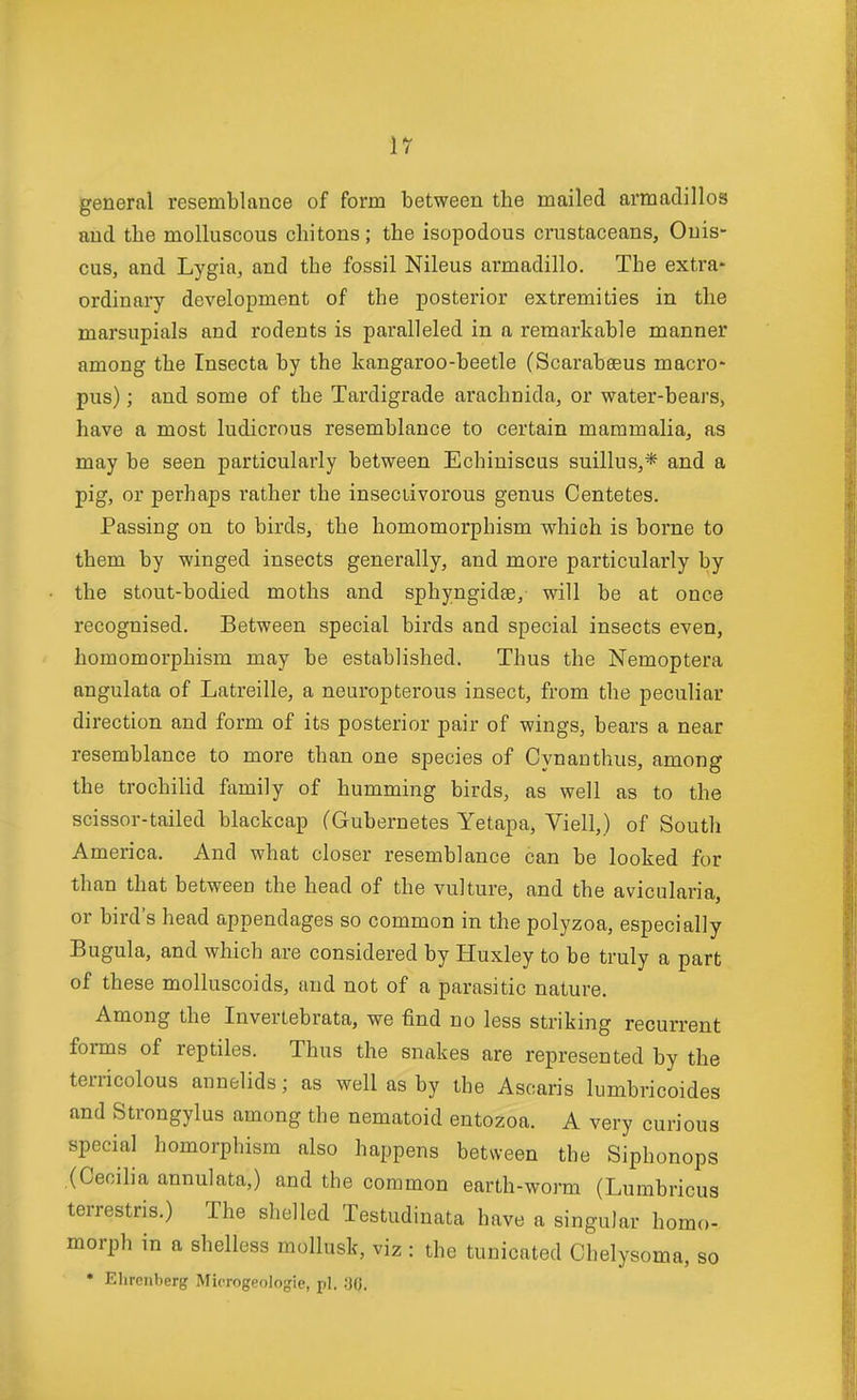 general resemblance of form between the mailed armadillos and the molluscous chitons; the isopodous crustaceans, Ouis- cus, and Lygia, and the fossil Nileus armadillo. The extra- ordinary development of the posterior extremities in the marsupials and rodents is paralleled in a remarkable manner among the Insecta by the kangaroo-beetle (Scarabeeus macro- pus) ; and some of the Tardigrade arachnida, or water-bears, have a most ludicrous resemblance to certain mammalia, as may be seen particularly between Echiniscus suillus,* and a pig, or perhaps rather the insectivorous genus Centetes. Passing on to birds, the homomorphism which is borne to them by winged insects generally, and more particularly by the stout-bodied moths and sphyngidte, will be at once recognised. Between special birds and special insects even, homomorphism may be established. Thus the Nemoptera angulata of Latreille, a neuropterous insect, from the peculiar direction and form of its posterior pair of wings, bears a near resemblance to more than one species of Cynanthus, among the trochilid family of humming birds, as well as to the scissor-tailed blackcap (Gubernetes Yetapa, Viell,) of South America. And what closer resemblance can be looked for than that between the head of the vulture, and the avicularia, or bird's head appendages so common in the polyzoa, especially Bugula, and which are considered by Huxley to be truly a part of these molluscoids, and not of a parasitic nature. Among the Invertebrata, we find no less striking recurrent forms of reptiles. Thus the snakes are represented by the terricolous annelids; as well as by the Ascaris lumbricoides and Strongylus among the nematoid entozoa. A very curious special homorphism also happens between the Siphonops (Cecilia annulata,) and the common earth-worm (Lumbricus terrestris.) The shelled Testudinata have a singular homo- morph in a shelless mollusk, viz : the tunicated Chelysoma, so • Elirenberg Microgeologie, pi. ;30.