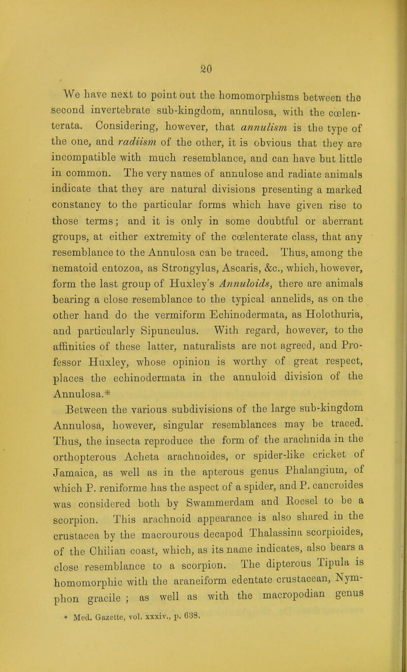 We have next to point out the homomorphisms between the second invertebrate sub-kingdom, annulosa, with the ccslen- terata. Considering, however, that annulism is the type of the one, and radiism of the other, it is obvious that they are incompatible with much resemblance, and can have but little in common. The very names of annulose and radiate animals indicate that they are natural divisions presenting a marked constancy to the particular forms which have given rise to those terms; and it is only in some doubtful or aberrant groups, at either extremity of the coelenterate class, that any resemblance to the Annulosa can be traced. Thus, among the nematoid entozoa, as Strongylus, Ascaris, &c., which, however, form the last group of Huxley's AnnuloidSy there are animals bearing a close resemblance to the typical annelids, as on the other hand do the vermiform Echinodermata, as Holothuria, and particularly Sipunculus. With regard, however, to the affinities of these latter, naturalists are not agreed, and Pro- fessor Huxley, whose opinion is worthy of great respect, places the echinodermata in the annuloid division of the Annulosa.* Between the various subdivisions of the large sub-kingdom Annulosa, however, singular resemblances may be traced. Thus, the insecta reproduce the form of the arachnida in the orthopterous Acheta arachnoides, or spider-like cricket of Jamaica, as well as in the apterous genus Phalangium, of which P. reniforme has the aspect of a spider, and P. caucroides was considered both by Swammerdam and Eoesel to be a scorpion. This arachnoid appearance is also shared in the Crustacea by the macrourous decapod Thalassina scorpioides, of the Chilian coast, which, as its name indicates, also bears a close resemblance to a scorpion. The dipterous Tipula is homomorphic with the araneiform edentate crustacean, Nym- phon gracile ; as well as with the macropodian genus ♦ Med. Gazette, vol. xxxiv., p. 638.