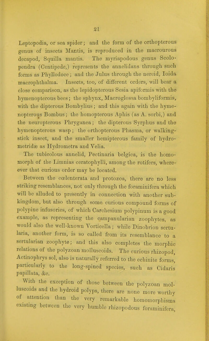 Leptopodia, or sea spider; and the form of the orthopterous genus of insects Mantis, is reproduced in the macrourous decapod, Squilla mantis. The myriapodous genus Scolo- pendra (Centipede,) represents the annelidans through such forms as Phyllodoce; and the Julus through the nereid, loida macrophthalma. Insects, too, of different orders, will bear a close comparison, as the lepidopterous Sesia apiformis with the hymenopterous bees; the sphynx, Macroglossa bomhyliformis, with the dipterous Bombylius; and this again with the hyme- nopterous Bombus; the homopterous Aphis (as A. sorbi,) and the neuropterous Phryganea; the dipterous Syrphus and the hymenopterous wasp; the orthopterous Phasma, or walking- stick insect, and the smaller hemipterous family of hydro- metridse as Hydrometra and Veha. The tubicolous annelid, Pectinaria belgica, is the homo- morph of the Limnias ceratophylli, among the rotifers, where- ever that curious order may be located. Between the coelenterata and protozoa, there are no less striking resemblances, not only through the foraminifera which will be alluded to presently in connection with another sub- kingdom, but also through some curious compound forms of polypine infusories, of which Carchesium polypinum is a good example, as representing the campanularian zoophytes, as would also the well-known Vorticella; while Dinobrion sertu- laria, another form, is so called from its resemblance to a sertularian zoophyte; and this also completes the morphic relations of the polyzoan molluscoids. The curious rhizopod, Actinophrys sol, also is naturally referred to the echiuite forms^ particularly to the long-spined species, such as Oidaris papillata, &c. With the exception of those between the polyzoan mol- luscoids and the hydroid polyps, there are none more worthy of attention than the very remarkable homomorpbisms existing between the very humble rhizopodous foraminifera