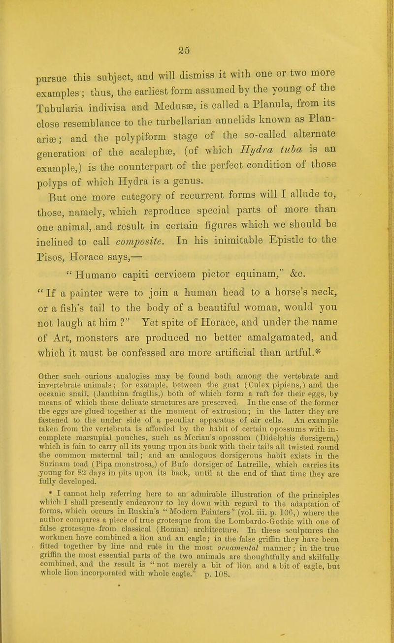 pursue this subject, and will dismiss it with one or two more examples; thus, the earliest form assumed by the young of the Tubularia indivisa and Medusse, is called a Planula, from its close resemblance to the turbellarian annelids known as Plan- ariffi; and the polypiform stage of the so-called alternate generation of the acalephas, (of which Hydra tuba is an example,) is the counterpart of the perfect condition of those polyps of which Hydra is a genus. But one more category of recurrent forms will I allude to, those, namely, which reproduce special parts of more than one animal, .and result in certain figures which we should be inclined to call composite. In his inimitable Epistle to the Pisos, Horace says,—  Humano capiti cervicem pictor equinam, &o. If a painter were to join a human head to a horse's neck, or a fish's tail to the body of a beautiful woman, would you not laugh at him ? Yet spite of Horace, and under the name of Art, monsters are produced no better amalgamated, and which it must be confessed are more artificial than artful.* Other such ciuious analogies may he found both among the vertebrate and invertebrate animals; for example, between the gnat (Culex pipieus,) and the oceanic snail, (Janthina fragilis,) both of which form a raft for their eggs, by means of which these delicate stractures are joreserved. In the case of the foitner the eggs are glued together at the moment of extiaision; in the latter they are fastened to the under side of a peculiar apparatus of air cells. An example taken from tlie vertebrata is afforded by the habit of certain opossums with in- complete marsupial pouches, such as Merian's opossum (Didelphis dorsigera,) which is fain to cany all its young upon its back with thek tails all twisted round the common maternal tail; and an analogous dorsigerous habit exists in the Surinam toad (Pipa monstrosa,) of Bufo dorsiger of Latreille, which carries its young for 82 days in pits upon its back, until at the end of that time they are fully developed. * I cannot help referring here to an admhable illustration of the piinciples •which I shall presently endeavour to lay down with regard to the adaptation of forms, which occurs in Euskiu's  Modern Painters (vol. iii. p. lOB,) where the autlior compares a piece of true grotesque from the Lombardo-Gothic with one of false grotesque from classical (Roman) architecture. In these sculptures the workmen have combined a lion and an eagle; in the false griffin they have been . fitted together by line and rivle in the most ornamental manner; in the ti-ue griffin the most essential parts of the two animals are thoughtfully and skilfully combined, and tlie result is  not merely a bit of lion and a bit of eagle, but whole lion incoqioratcd with wliole eagle. p. 108.