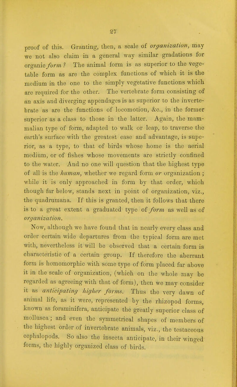 proof of this. Grauting, then, a scale of organization, may we Bot also claim in a general way similar gradations for organic/ory/i ? The animal form is as superior to the vege- table form as are the complex functions of which it is the medium in the one to the simply vegetative functions which are required for the other. The vertebrate form consisting of an axis and diverging appendages is as superior to the inverte- brate as are the functions of locomotion, &c., in the former superior as a class to those in the latter. Again, the mam- malian type of form, adapted to walk or leap, to traverse the earth's surface with the greatest ease and advantage, is supe- rior, as a type, to that of birds whose home is the aerial medium, or of fishes whose movements are strictly confined to the water. And no one will question that the highest type of all is the human, whether we regard form or organization; while it is only approached in form by that order, which though far below, stands next in point of organization, viz., the quadrumana. If this is granted, then it follows that there is to a great extent a graduated type of fo7-m as well as of organization. Now, although we have found that in nearly every class and order certain wide departures from the typical form are met with, nevertheless it will be observed that a certain form is characteristic of a certain group. If therefore the aberrant form is homomorphic with some type of form placed far above it in the scale of organization, (which on the whole may be regarded as agreeing with that of form), then we may consider it as anticipating higher forms. Thus the very dawn of animal hfe, as it were, represented by the rhizopod forms, known as foraminifera, anticipate the greatly superior class of mollusca; and even the symmetrical shapes of members of the highest order of invertebrate animals, viz., the testaceous cephalopods. So also the insecta anticipate, in their winged forms, the highly organized class of birds.