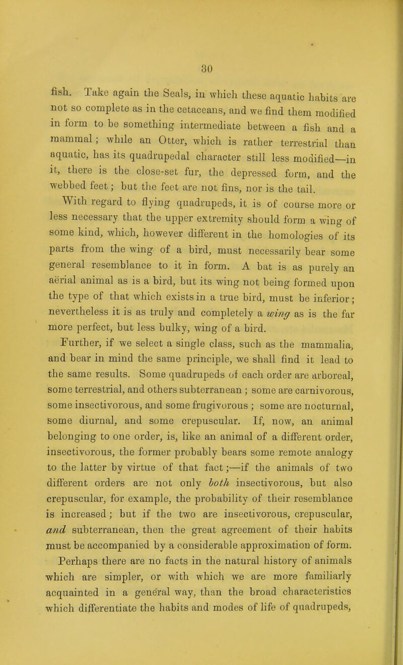 fish. Take again the Seals, iu wliich these aquatic habits are not so complete as in the cetaceans, and we find them modified in form to be something intermediate between a fish and a mammal; while an Otter, wbich is rather terrestrial than aquatic, has its quadrupedal character still less modified—in It, there is the close-set fur, the depressed form, and the webbed feet; but the feet are not fins, nor is the tail. With regard to flying quadrupeds, it is of course more or less necessary that the upper extremity should form a wing of some kind, which, however different in the homologies of its parts from the wing of a bird, must necessarily bear some general resemblance to it in form. A bat is as purely an aerial animal as is a bird, but its wing not being formed upon the type of that which exists in a true bird, must be inferior; nevertheless it is as truly and completely a wing as is the far more perfect, but less bulky, wing of a bird. Further, if we select a single class, such as the mammalia, and bear in mind the same principle, we shall find it lead to the same results. Some quadrupeds of each order are arboreal, some terrestrial, and others subterranean ; some are carnivorous, some insectivorous, and some frugivorous ; some are nocturnal, some diurnal, and some crepuscular. If, now, an animal belonging to one order, is, like an animal of a different order, insectivorous, the former probably bears some remote analogy to the latter by virtue of that fact;—if the animals of two different orders are not only both insectivorous, but also crepuscular, for example, the probability of their resemblance is increased; but if the two are insectivorous, crepuscular, and subterranean, then the great agreement of their habits must be accompanied by a considerable approximation of form. Perhaps there are no facts in the natural history of animals which are simpler, or with which we are more familiarly acquainted in a general way, than the broad characteristics which differentiate the habits and modes of life of quadrupeds,
