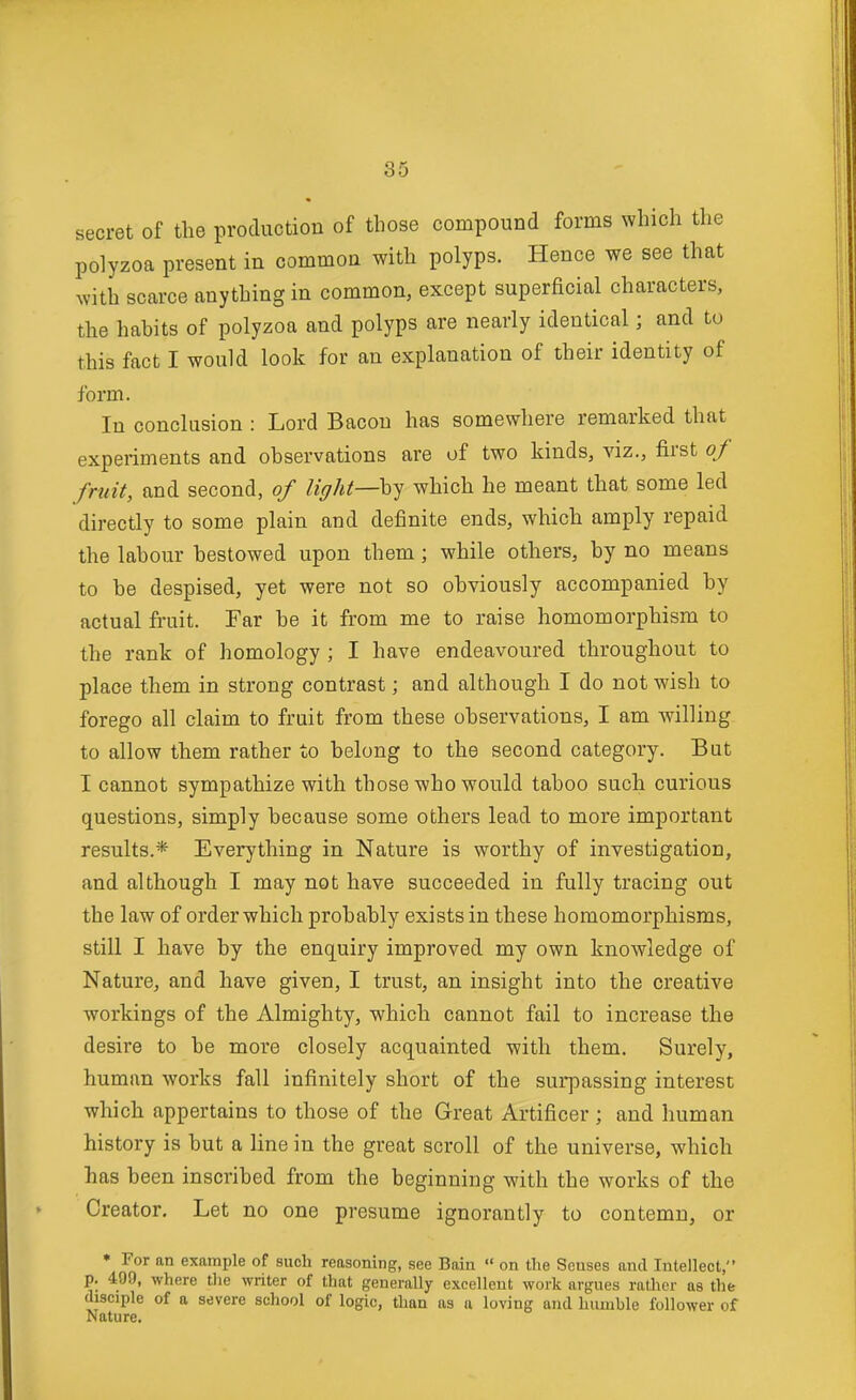 secret of the production of those compound forms which the polyzoa present in common with polyps. Hence we see that with scarce anything in common, except superficial characters, the habits of polyzoa and polyps are nearly identical; and to this fact I would look for an explanation of their identity of form. In conclusion : Lord Bacon has somewhere remarked that experiments and observations are of two kinds, viz., first of fruit, and second, of light—which he meant that some led directly to some plain and definite ends, which amply repaid the labour bestowed upon them; while others, by no means to be despised, yet were not so obviously accompanied by actual fruit. Far be it from me to raise homomorphism to the rank of homology ; I have endeavoured throughout to place them in strong contrast; and although I do not wish to forego all claim to fruit from these observations, I am willing to allow them rather to belong to the second category. But I cannot sympathize with those who would taboo such curious questions, simply because some others lead to more important results.* Everything in Nature is worthy of investigation, and although I may not have succeeded in fully tracing out the law of order which probably exists in these homomorphisms, still I have by the enquiry improved my own knowledge of Nature, and have given, I trust, an insight into the creative workings of the Almighty, which cannot fail to increase the desire to be more closely acquainted with them. Surely, human works fall infinitely short of the surpassing interest which appertains to those of the Great Artificer ; and human history is but a line in the great scroll of the universe, which has been inscribed from the beginning with the works of the Creator, Let no one presume ignorantly to contemn, or • For an example of such reasoning, ssee Bain « on the Senses and Intellect, p. 490, where tlie writer of that generally excellent work argues ratlicr as the disciple of a severe school of logic, than as a loving and humble follower of Nature,