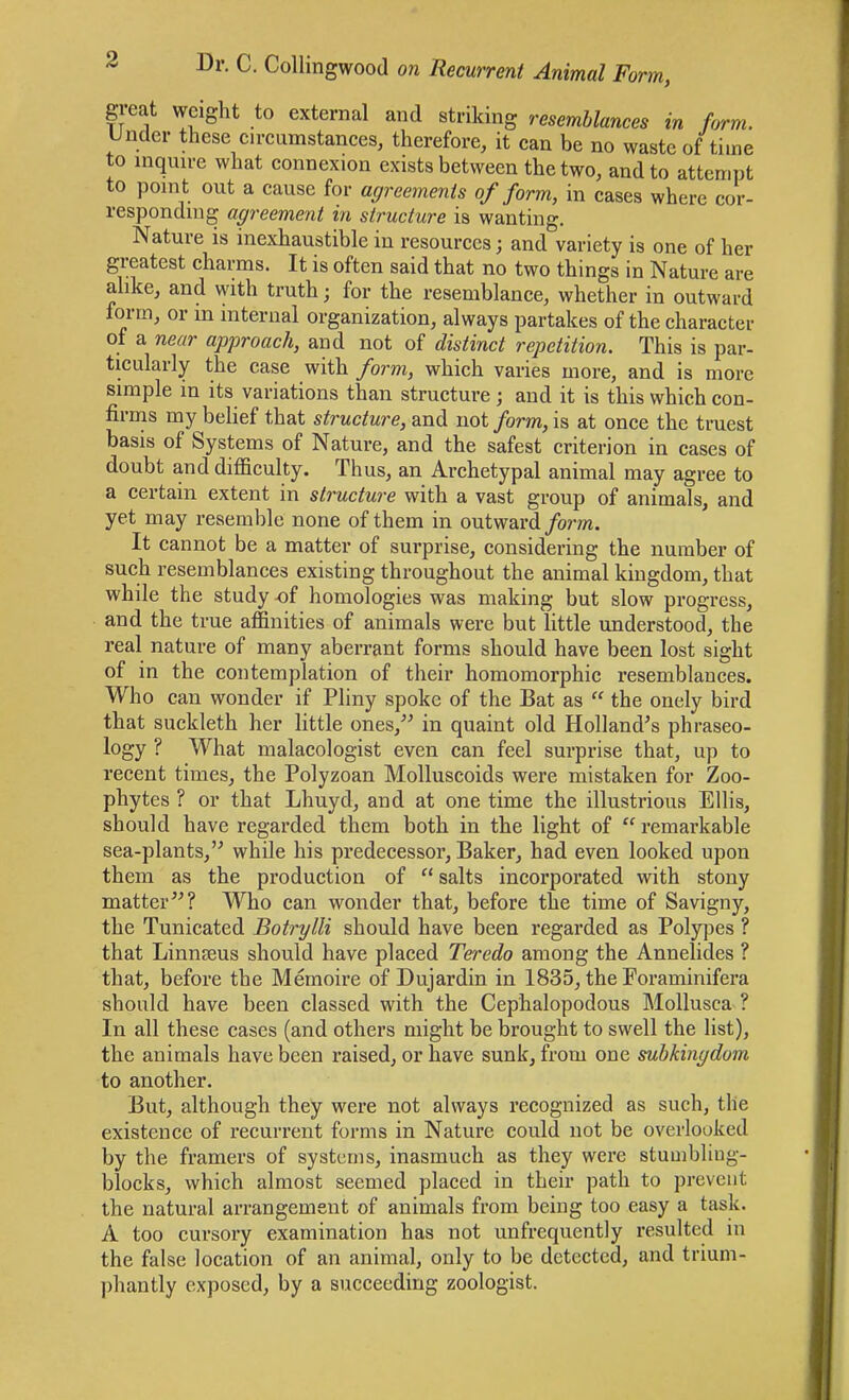 great weight to external and striking resemblances in form. Under these cn-cumstances, therefore, it can be no waste of time to inquu-e what connexion exists between the two, and to attempt to point out a cause for agreements of form, in cases where cor- responding agreement in structure is wanting. Nature is inexhaustible in resources; and variety is one of her greatest charms. It is often said that no two things in Nature are alike, and vyith truth; for the resemblance, whether in outward form, or m internal organization, always partakes of the character of a near approach, and not of distinct repetition. This is par- ticularly the case with form, which varies more, and is more simple in its variations than structure; and it is this which con- firms my belief that structure, and not form, is at once the truest basis of Systems of Nature, and the safest criterion in cases of doubt and difficulty. Thus, an Archetypal animal may agree to a certain extent in structure with a vast group of animals, and yet may resemble none of them in outward/om. It cannot be a matter of surprise, considering the number of such resemblances existing throughout the animal kingdom, that while the study -of homologies was making but slow progress, and the true affinities of animals were but little understood, the real nature of many aberrant forms should have been lost sight of in the contemplation of their homomorphic resemblances. Who can wonder if Pliny spoke of the Bat as  the onely bird that suckleth her little ones,^^ in quaint old Holland's phraseo- logy ? What malacologist even can feel surprise that, up to recent times, the Polyzoan Molluscoids were mistaken for Zoo- phytes ? or that Lhuyd, and at one time the illustrious Ellis, should have regarded them both in the light of  remarkable sea-plants,'^ while his predecessor. Baker, had even looked upon them as the production of  salts incorporated with stony matter? Who can wonder that, before the time of Savigny, the Tunicated Botrylli should have been regarded as Polypes ? that LinnfEus should have placed Teredo among the Annelides ? that, before the Memoire of Dujardin in 1835, the Foraminifera should have been classed with the Cephalopodous Mollusca ? In all these cases (and others might be brought to swell the list), the animals have been raised, or have sunk, from one suhkingdom to another. But, although they were not always recognized as such, the existence of recurrent forms in Nature could not be overlooked by the framers of systems, inasmuch as they were stumbliug- blocks, which almost seemed placed in their path to prevent the natural arrangement of animals from being too easy a task. A too cursory examination has not unfrequently resulted in the false location of an animal, only to be detected, and trium- phantly exposed, by a succeeding zoologist.