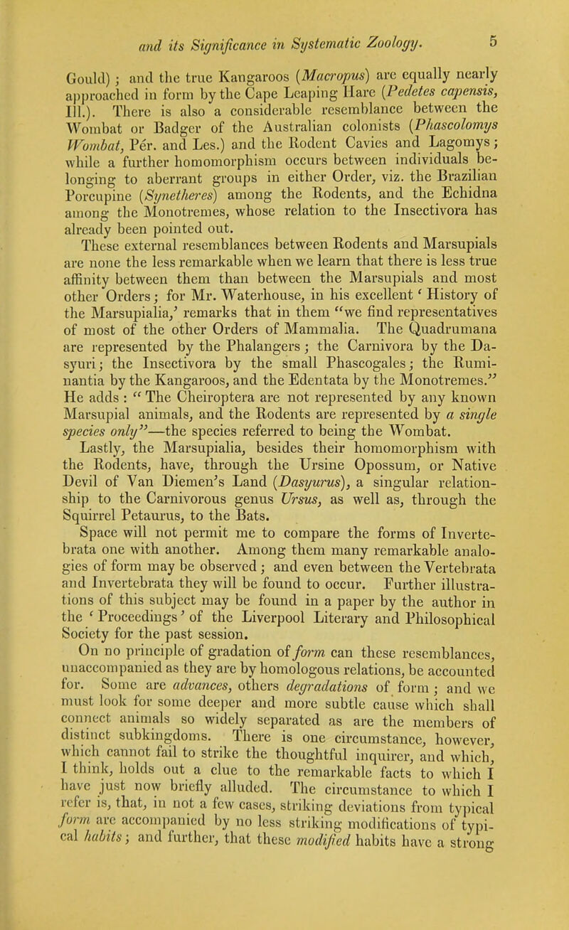 Gould); and the true Kangaroos {Macropus) arc equally nearly approached in form by the Cape Leaping Hare {Pedetes capensis, III.). There is also a considerable resemblance between the Wombat or Badger of the Australian colonists {Phascolomys Wombat, Per. and Les.) and the Rodent Cavies and Lagomys; while a further homomorphism occurs between individuals be- longing to aberrant groups in either Order, viz. the Brazilian Porcupine [Synetheres) among the Rodents, and the Echidna among the Monotremes, whose relation to the Insectivora has already been pointed out. These external resemblances between Rodents and Marsupials are none the less remarkable when we learn that there is less true affinity between them than between the Marsupials and most other Orders; for Mr. Waterhouse, in his excellent' History of the Marsupialia/ remarks that in them we find representatives of most of the other Orders of Mammalia. The Quadrumana are represented by the Phalangers; the Carnivora by the Da- syuri; the Insectivora by the small Phascogales; the Rumi- nantia by the Kangaroos, and the Edentata by the Monotremes.'^ He adds :  The Cheiroptera are not represented by any known Marsupial animals, and the Rodents ai'e represented by a single species only''—the species referred to being the Wombat. Lastly, the Marsupialia, besides their homomorphism with the Rodents, have, through the Ursine Opossum, or Native Devil of Van Diemen's Land (Dasyurus), a singular relation- ship to the Carnivorous genus Ursus, as well as, through the Squirrel Petaurus, to the Bats. Space will not permit me to compare the forms of Inverte- brata one with another. Among them many remarkable analo- gies of form may be observed; and even between the Vertebrata and Invertebrata they will be found to occur. Further illustra- tions of this subject may be found in a paper by the author in the ' Proceedings' of the Liverpool Literary and Philosophical Society for the past session. On no principle of gradation of form can these resemblances, unaccompanied as they are by homologous relations, be accounted for. Some are advances, others degradations of form ; and we must look for some deeper and more subtle cause which shall connect animals so widely separated as are the members of distinct subkingdoms. There is one circumstance, however, which cannot fail to strike the thoughtful inquirer, and which, I think, holds out a clue to the remarkable facts to which I have just now briefly alluded. The circumstance to which I refer is, that, ni not a few cases, striking deviations from typical form are accompanied by no less striking modifications of typi- cal habits; and further, that these modified habits have a strong