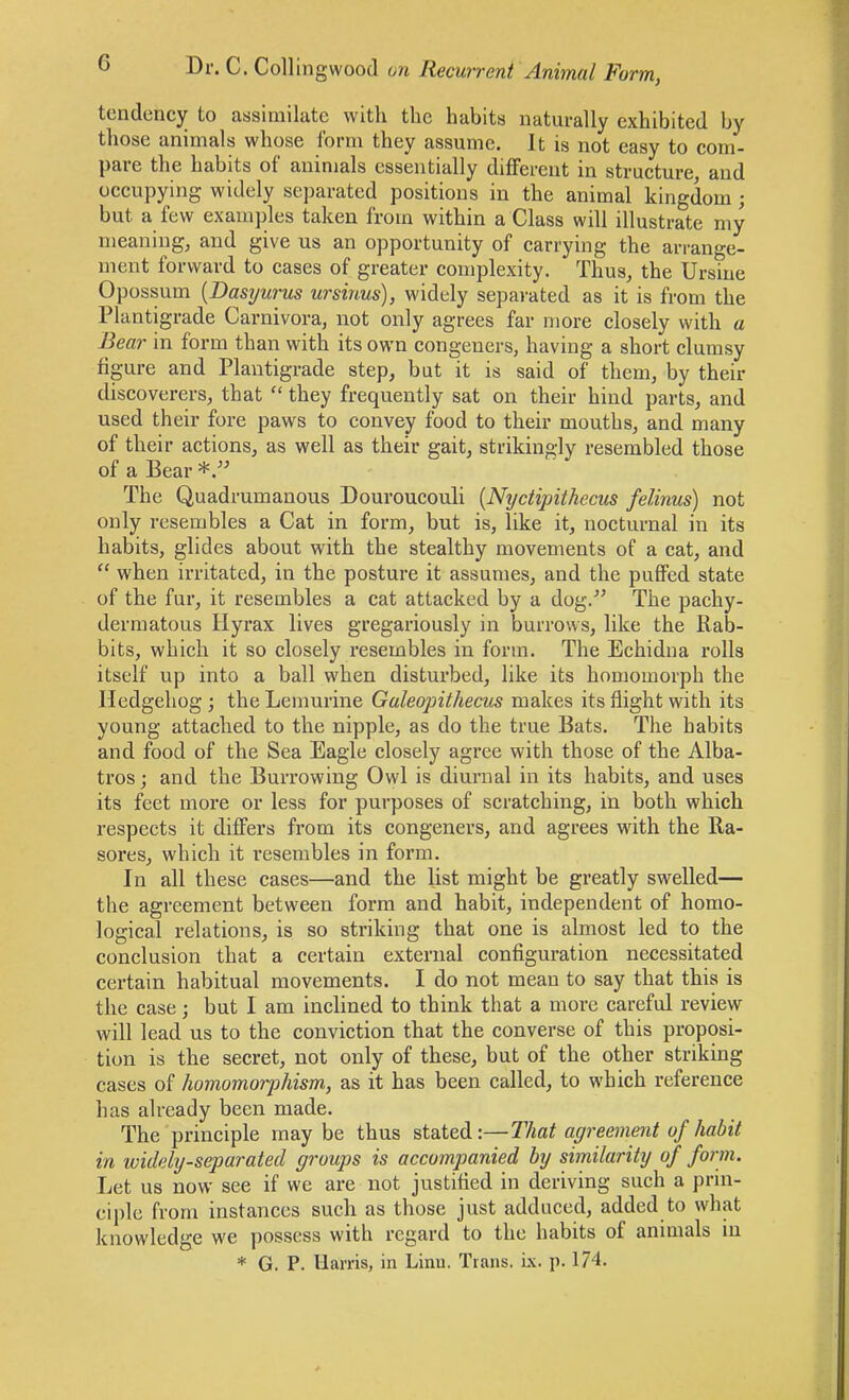 tendency to assimilate with the habits naturally exhibited by those animals whose form they assume. It is not easy to com- pare the habits of animals essentially diflferent in structure, and occupying widely separated positions in the animal kingdom ; but a few examples taken from within a Class will illustrate my meaning, and give us an opportunity of carrying the arrange- ment forward to cases of greater complexity. Thus, the Ursine Opossum {Dasyurus ursinus), widely sepai'ated as it is from the Plantigrade Carnivora, not only agrees far more closely with a Bear in form than with its own congeners, having a short clumsy figure and Plantigrade step, but it is said of them, by their discoverers, that  they frequently sat on their hind parts, and used their fore paws to convey food to their mouths, and many of their actions, as well as their gait, strikingly resembled those of a Bear The Quadrumanous Douroucouli {Nydipithecus felinus) not only resembles a Cat in form, but is, like it, nocturnal in its habits, glides about with the stealthy movements of a cat, and  when irritated, in the posture it assumes, and the puffed state of the fur, it resembles a cat attacked by a dog. The pachy- dermatous Hyrax lives gregariously in burrows, like the Rab- bits, which it so closely resembles in form. The Echidna rolls itself up into a ball when disturbed, like its homomorph the Hedgehog ; the Lemurine Galeopithecus makes its flight with its young attached to the nipple, as do the true Bats. The habits and food of the Sea Eagle closely agree with those of the Alba- tros; and the Burrowing Owl is diurnal in its habits, and uses its feet more or less for purposes of scratching, in both which respects it differs from its congeners, and agrees with the Ba- sores, which it resembles in form. In all these cases—and the list might be greatly swelled— the agreement between form and habit, independent of homo- logical relations, is so striking that one is almost led to the conclusion that a certain external configuration necessitated certain habitual movements. I do not mean to say that this is the case; but I am inclined to think that a more careful review will lead us to the conviction that the converse of this proposi- tion is the secret, not only of these, but of the other striking cases of homomorphism, as it has been called, to which reference has already been made. The principle maybe thus stated:—That agreement of habit in widely-separated groups is accompanied by similarity of form. Let us now see if we are not justified in deriving such a prni- eiple from instances such as those just adduced, added to what knowledge we possess with regard to the habits of animals in * G. P. Harris, in Linii. Trans, ix. p. 174.