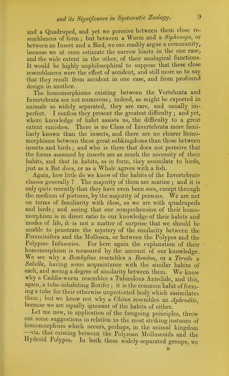 aud a Quadruped, and yet we perceive between them close re- semblances of form; but between a Worm and a Siphonops, or between an Insect and a Bird, we can readily argue a community, because we at once estimate the narrow limits in the one case, and the wide extent in the other, of their analogical functions. It would be highly unphilosophical to suppose that these close resemblances were the effect of accident, and still more so to say that they result from accident in one case, and from profound design in another. The homomorphisms existing between the Vertebrata and Invertebrata are not numerous; indeed, as might be expected in animals so widely separated, they are rare, and usually im- perfect. I confess they present the greatest difficulty; and yet, where knowledge of habit assists us, the difficulty to a great extent vanishes. There is no Class of Invertebrata more fami- liarly known than the insects, and there are no clearer h'omo- morphisms between these great subkingdoms than those between insects and birds; and who is there that does not perceive that the forms assumed by insects are as much the necessity of their habits, and that in habits, as in form, they assimilate to birds, just as a Bat does, or as a Whale agrees with a fish. Again, how little do we know of the habits of the Invertebrate classes generally ? The majority of them are marine ; and it is only quite recently that they have even been seen, except through the medium of pictures, by the majority of persons. We are not on terms of familiarity with them, as we are with quadrupeds and birds; and seeing that our comprehension of their homo- morphism is in direct ratio to our knowledge of their habits and modes of life, it is not a matter of surprise that we should be unable to penetrate the mystery of the similarity between the Foraminifera and the Mollusca, or between the Polypes and the Polypine Infusories. For here again the explanation of their homomorphism is measured by the amount of our knowledge. We see why a Bombylius resembles a Bombus, or a Teredo a Sabella, having some acquaintance with the similar habits of each, and seeing a degree of similarity between them. We know why a Caddis-worm resembles a Tubicolous Annelide, and this, again, a tube-inhabiting Rotifer; it is the common habit of form- ing a tube for their otherwise unprotected body which assimilates them ; but we know not why a Chiton resembles an Aphrodite, because we are equally ignorant of the habits of either. Let me now, in application of the foregoing principles, throw out some suggestions in relation to the most striking instance of honjomorphism which occurs, perhaps, in the animal kingdom —viz. that existing between the Polyzoan Molluscoids and the Hydroid Polypes. In both these widely-separated groups, we B