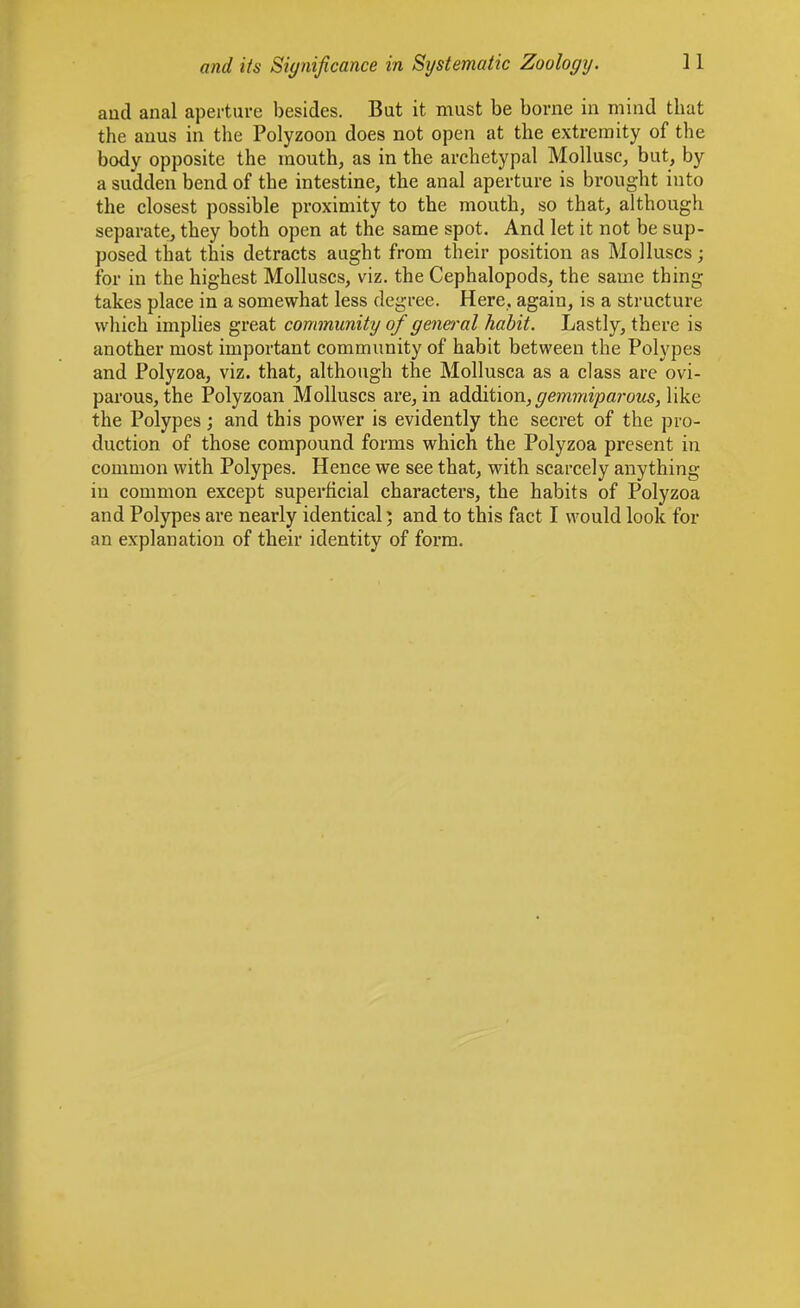 aud anal aperture besides. But it must be borne in mind that the anus in the Polyzoon does not open at the extremity of the body opposite the raouth, as in the archetypal Mollusc, but, by a sudden bend of the intestine, the anal aperture is brought into the closest possible proximity to the mouth, so that, although separate, they both open at the same spot. And let it not be sup- posed that this detracts aught from their position as Molluscs; for in the highest Molluscs, viz. the Cephalopods, the same thing takes place in a somewhat less degree. Here, again, is a structure which implies great community of genei'al habit. Lastly, there is another most important community of habit between the Polypes and Polyzoa, viz. that, although the Mollusca as a class are ovi- parous, the Polyzoan Molluscs are, in addition, ^m?y«parows, like the Polypes; and this power is evidently the secret of the pro- duction of those compound forms which the Polyzoa present in common with Polypes. Hence we see that, with scarcely anything in common except superficial characters, the habits of Polyzoa and Polypes are nearly identical 5 and to this fact I would look for an explanation of their identity of form.