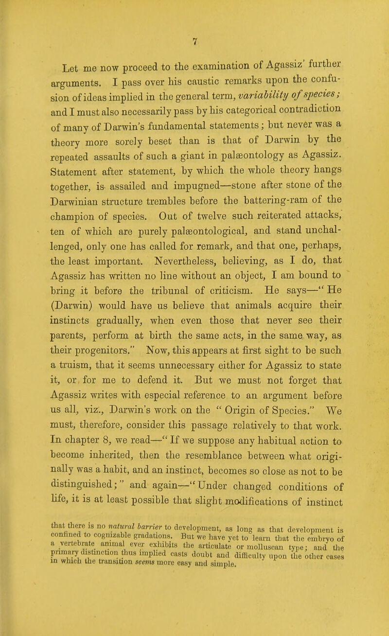 Let me now proceed to the examination of Agassiz' further arguments. I pass over his caustic remarks upon the confu- sion of ideas implied in the general term, variability of species; and I must also necessarily pass hy his categorical contradiction of many of Darwin's fundamental statements; but never was a theory more sorely beset than is that of Darwin by the repeated assaults of such a giant in palaeontology as Agassiz. Statement after statement, by which the whole theory hangs together, is- assailed and impugned—stone after stone of the Darwinian structure trembles before the battering-ram of the champion of species. Out of twelve such reiterated attacks, ten of which are purely palseontological, and stand unchal- lenged, only one has called for remark, and that one, perhaps, the least important. Nevertheless, believing, as I do, that Agassiz has written no line without an object, I am bound to bring it before the tribunal of criticism. He says— He (Darwin) would have us believe that animals acquire their instincts gradually, when even those that never see their parents, perform at birth the same acts, in the same way, as their progenitors. Now, this appears at first sight to be such a truism, that it seems unnecessary either for Agassiz to state it, or, for me to defend it. But we must not forget that Agassiz writes with especial reference to an argument before us all, viz., Darwin's work on the  Origin of Species. We must, therefore, consider this passage relatively to tliat work. In chapter 8, we read— If we suppose any habitual action to become inherited, then the resemblance between what origi- nally was a habit, and an instinct, becomes so close as not to be distinguished; and again—Under changed conditions of life, it is at least possible that slight modifications of instinct that there is no na<MraZ Jamer to development, as long as that development is confined to cognizable gradations. But we have yet to learn that the embryo of a vertebrate animal ever exldbits the articulate or molluscan type; and tlie pnmary distinction thus implied casts doubt and difficulty upon Ule other cases in which the transiUon seevis more easy and simple.