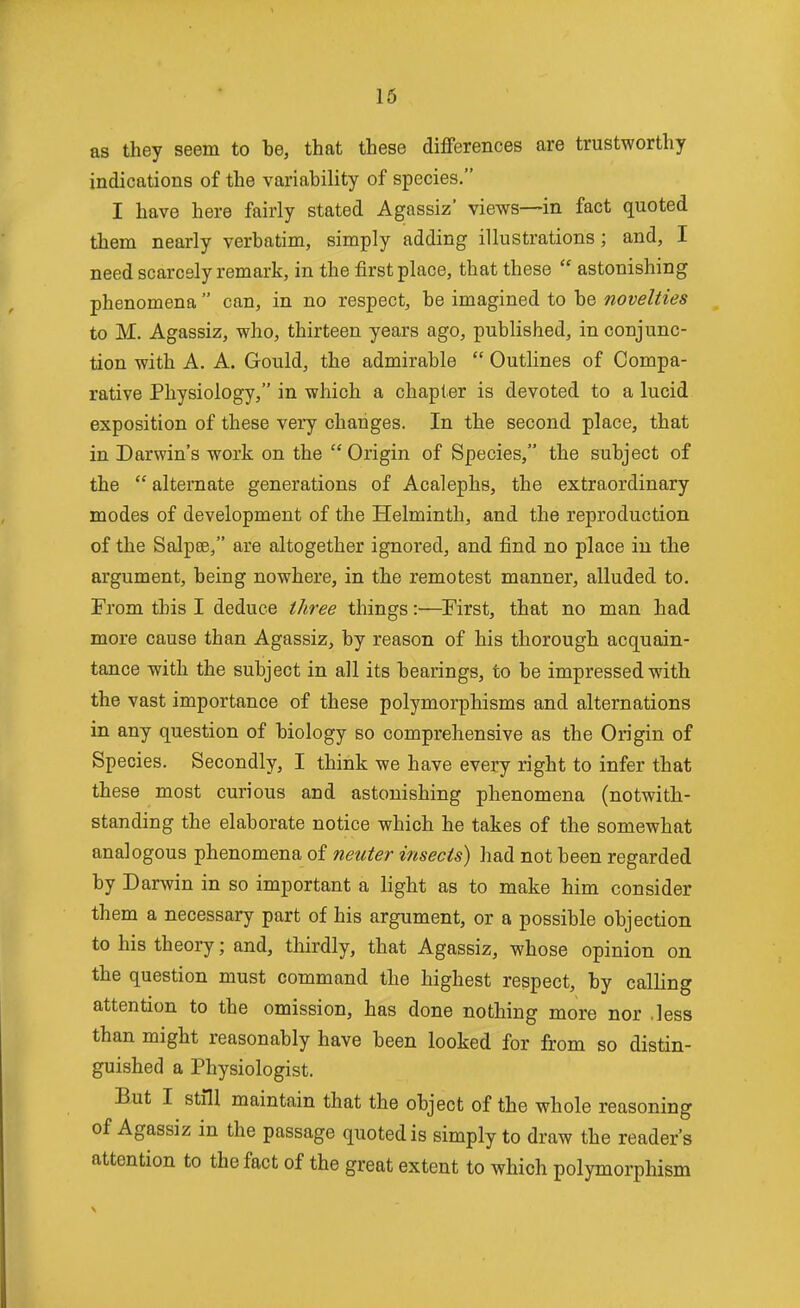 16 as they seem to be, that these differences are trustworthy indications of the variability of species. I have here fairly stated Agassiz' views—in fact quoted them nearly verbatim, simply adding illustrations; and, I need scarcely remark, in the first place, that these  astonishing phenomena  can, in no respect, be imagined to be novelties to M. Agassiz, who, thirteen years ago, published, in conjunc- tion with A. A. Gould, the admirable  Outlines of Compa- rative Physiology, in which a chapter is devoted to a lucid exposition of these very changes. In the second place, that in Darwin's work on the Origin of Species, the subject of the  alternate generations of Acalephs, the extraordinary modes of development of the Helminth, and the reproduction of the Salpse, are altogether ignored, and find no place in the argument, being nowhere, in the remotest manner, alluded to. From this I deduce tJiree things:—First, that no man had more cause than Agassiz, by reason of his thorough acquain- tance with the subject in all its bearings, to be impressed with the vast importance of these polymorphisms and alternations in any question of biology so comprehensive as the Origin of Species. Secondly, I think we have every right to infer that these most curious and astonishing phenomena (notwith- standing the elaborate notice which he takes of the somewhat analogous phenomena of neuter insects) had not been regarded by Darwin in so important a light as to make him consider them a necessary part of his argument, or a possible objection to his theory; and, thirdly, that Agassiz, whose opinion on the question must command the highest respect, by calling attention to the omission, has done nothing more nor .less than might reasonably have been looked for from so distin- guished a Physiologist. But I still maintain that the object of the whole reasoning of Agassiz in the passage quoted is simply to draw the reader's attention to the fact of the great extent to which polymorphism