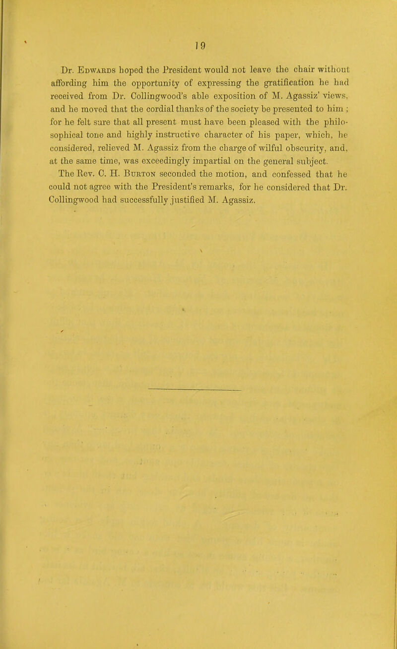 Dr. Edwards hoped the President would not leave the chair without affording him the opportunity of expressing the gratification he had received from Dr. CoUingwood's able exposition of M. Agassiz' views, and he moved that the cordial thanks of the society be presented to him ; for he felt sure that all present must have been pleased with the philo- sophical tone and highly insti-uctive character of his paper, which, he considered, relieved M. Agassiz from the charge of wilful obscurity, and, at the same time, was exceedingly impartial on the general subject. The Rev. 0. H. Burton seconded the motion, and confessed that he could not agree with the President's remarks, for he considered that Dr. CoUingwood had successfully justified M. Agassiz.