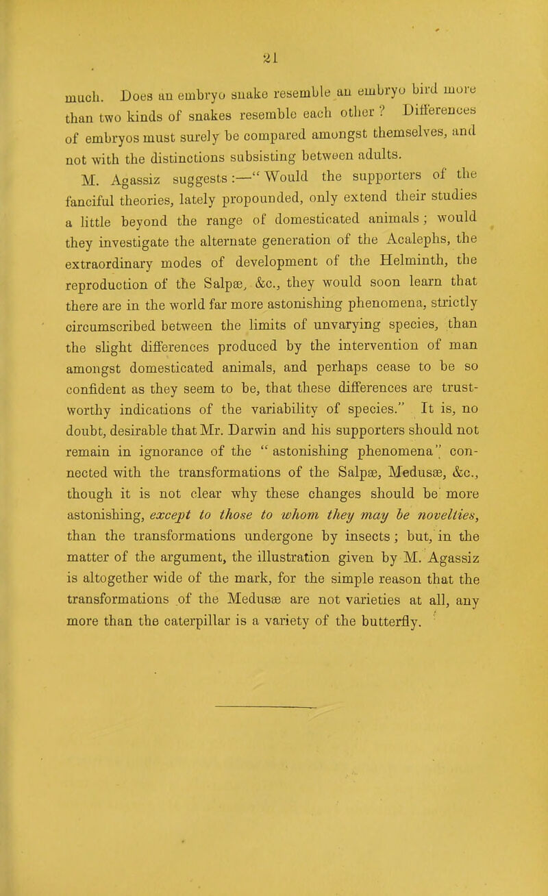 much. Does an embryo snake resemble an embryo bird more than two kinds of snakes resemble each other ? Dilierences of embryos must surely be compared amongst themselves, and not with the distinctions subsisting between adults. M. Agassiz suggestsWould the supporters of the fanciful theories, lately propounded, only extend their studies a httle beyond the range of domesticated animals; would they investigate the alternate generation of the Acalephs, the extraordinary modes of development of the Helminth, the reproduction of the Salpse, &c., they would soon learn that there are in the world far more astonishing phenomena, strictly circumscribed between the limits of unvarying species, than the slight differences produced by the intervention of man amongst domesticated animals, and perhaps cease to be so confident as they seem to be, that these differences are trust- worthy indications of the variability of species. It is, no doubt, desirable that Mr. Darwin and his supporters should not remain in ignorance of the astonishing phenomena'' con- nected with the transformations of the Salpae, Medusae, &c., though it is not clear why these changes should be' more astonishing, except to those to whom they may be novelties, than the transformations undergone by insects; but, in the matter of the argument, the illustration given by M. Agassiz is altogether wide of the mark, for the simple reason that the transformations of the Medusae are not varieties at all, any more than the caterpillar is a variety of the butterfly.