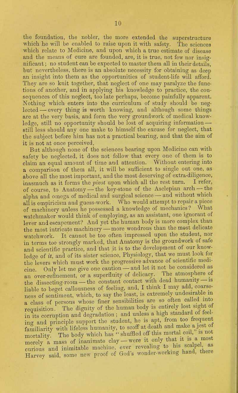 the foundation, the nobler, tlie more extended the superstructure which he will be enabled to raise upon it with safety. The sciences which relate to Medicine, and upon which a true estimate of disease and the means of cure are founded, are, it is true, not few nor insig- nificant ; no student can be expected to master them all in their details, but nevertheless, there is an absolute necessity for obtaining as deep an insight into them as the opportunities of student-life will afford. They are so knit together, that neglect of one may paralyze the func- tions of another, and in applying his knowledge to practice, the con- sequences of this neglect, too late perhaps, become painfully apparent. Nothing which enters into the curriculum of study should be neg- lected — every thing is worth knowing, and although some things are at the very basis, and form the very groundwork of medical know- ledge, still no opportunity should be lost of acquiring information — still less should any one make to himself the excuse for neglect, that the subject before him has not a practical bearing, and that the aim of it is not at once perceived. But although none of the sciences bearing upon Medicine can with safety be neglected, it does not follow that every one of them is to claim an equal amount of time and attention. Without entering into a comparison of thetn all, it will be sufficient to single out one, as above all the most important, and the most deserving of extra-diUgence, inasmuch as it forms the pivot upon which all the rest turn. I refei% of course, to Anatomy — the key-stone of the Asclepian arch —the alpha and omega of medical and surgical science— and without which all is empiricism aud guess-work. Who would attempt to repair a piece of machinery unless he possessed a knowledge of mechanics ? What watchmaker would think of employing, as an assistant, one ignorant of lever and escapement? x\nd yet the human body is more complex than the most intricate machinery — more wondrous than the most delicate watchwork. It cannot be too often impressed upon the student, nor in terms too strongly marked, that Anatomy is the groundwork of safe and scientific practice, and that it is to the development of our know- ledge of it, and of its sister science, Physiology, that we must look for the°levers which must work the progressive advance of scientific medi- cine Only let me give one caution — aud let it not be considered as an over-refinement, or a superfluity of delicacy. The atmosphere of the dissecting-room —the constant contact with dead humanity —is liable to beget callousness of feeliug, and, I think I may a,dd, coarse- ness of sentiment, which, to say the least, is extremely undesirable in a class of persons whose finer sensibiUties are so often called into requisition. The dignity of the human body is entirely lost sight of in its corruption and degradation ; and unless a high standard ot feel- ing and principle support the student, he is apt, from too frequent familiarity with lifeless humanity, to scoff at death and niake a jest of mortality The body which has  shuffled off this mortal coil, is not merely a mass of inanimate clay-were it only that it is a most curious and inimitable machine, ever revealing .^^^^^^^ ; Harvey said, some new proof of God's wonder-working hand, theie