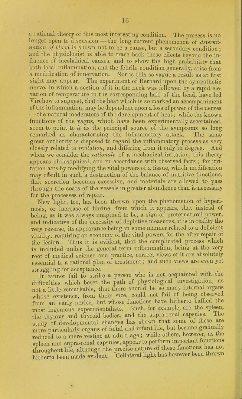 IG a rational theory of this most interesting condition. The process is no longer open to discussion — the long current phenomenon of determi- nation of blood is shown not to be a cause, but a secondary condition ; and the physiologist is able to trace back these effects beyond the in- fluence of mechanical causes, and to show the high probability that both local inflammation, and the febrile condition generally, arise from a modification of innervation. Nor is this so vague a result as at first sight may appear. The experiment of Bernard upon the sympathetic nerve, in which a section of it in the neck was followed by a rapid ele- vation of temperature in the corresponding half of the head, have led Virchow to suggest, that the heat which is so marked an accompaniment of the inflammation, may be dependent upon a loss of power of the nerves —the natural moderators of the development of heat; while the known functions of the vagus, which have been experimentally ascertained, seem to point to it as the principal source of the symptoms so long remarked as characterising the inflammatory attack. The same great authority is disposed to regard the inflammatory process as very closely related to irritation, and differing from it only in degree. And when we consider the rationale of a mechanical irritation, this theory appears philosophical, and in accordance with observed facts ; for invi- tation acts by modifying the vital powers of a tissue, which modification may result in such a destruction of the balance of nutritive functions, that secretion becomes excessive, and materials are allowed to pass through the coats of the vessels in greater abundance than is necessary for the processes of repair. New light, too, has been thrown upon the phenomenon of hyperi- nosis, or increase of fibrine, from which it appears, that instead of being, as it was always imagined to be, a sign of preternatural power, and indicative of the necessity of depletive measures, it is in reality the very reverse, its appearance being in some manner related to a deficient vitality, requiring an economy of the vital powers for the after-repair of the lesion. Thus it is evident, that the complicated process which is included under the general term inflammation, being at the very root of medical science and practice, correct views of it are absolutely essential to a rational plan of treatment; and such views are even yet struggling for acceptance. It cannot fail to strike a person who is not acquainted with the diSiculties which beset the path of physiological investigation, as not a little remarkable, that there should be so many internal organs whose existence, from their size, could not fail of benig observed from an early period, but whose functions have hitherto baffled the most ingenious experimentalists. Such, for example, are the spleen, the thymus and thyroid bodies, and the supra-renal capsifles. The study of developmental changes has shown that some of these are more particulariy organs of foetal and infant life, but become gradually reduced to a mere vestige at adult age ; while others, however, as the spleen and supra-renal capsules, appear to perform miportant functions throughout life, although the precise nature of these functions has not hitherto been made evident. Collateral light has however been thrown