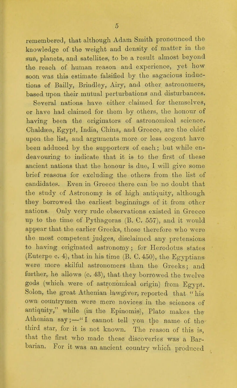 remembered, that although Adam Smith pronounced the knowledge of the weight and density of mattet in the aun, planets, and satelHtes, to be a result almost beyond the reach of human reason and experience, yet how soon was this estimate falsified by the sagacious induc- tions of Bailly, Brindley, Airy, and other astronomers, based upon their mutual perturbations and disturbances. Several nations have either claimed for themselves, or have had claimed for them by others, the honour of having been the originators of astronomical science. Chaldgea, Egypt, India, China, and Greece, are the chief upon the list, and arguments more or less cogent have been adduced by the supporters of each; but while en- deavouring to indicate that it ia to the first of these ancient nations that the honour is due, I will give some brief reasons for excluding the others from the list of candidates. Even in Greece there can be no doubt that the study of Astronomy is of high antiquity, although they borrowed the earliest beginnings of it from other nations. Only very rude observations existed in Greece up to the time of Pythagoras (B. C. 557), and it would appear that the earlier Greeks, those therefore who were the most competent judges, disclaimed any pretensions to having originated astronomy; for Herodotus states (Euterpe c. 4), that in his time (B. C.450), the Egyptians were more skilful astronomers than the Greeks; and further, he allows (c. 43), that they borrowed the twelve gods (which were of astronomical origin) from Egypt. Solon, the great Athenian lawgiver, reported that  his own countrymen were mere novices in the sciences of antiquity, while (in the Epinomis), Plato makes the Athenian say; —I cannot tell you the name of the third star, for it is not known. The reason of this is, that the first who made these discoveries was a Bar- barian. For it was an ancient country which produced