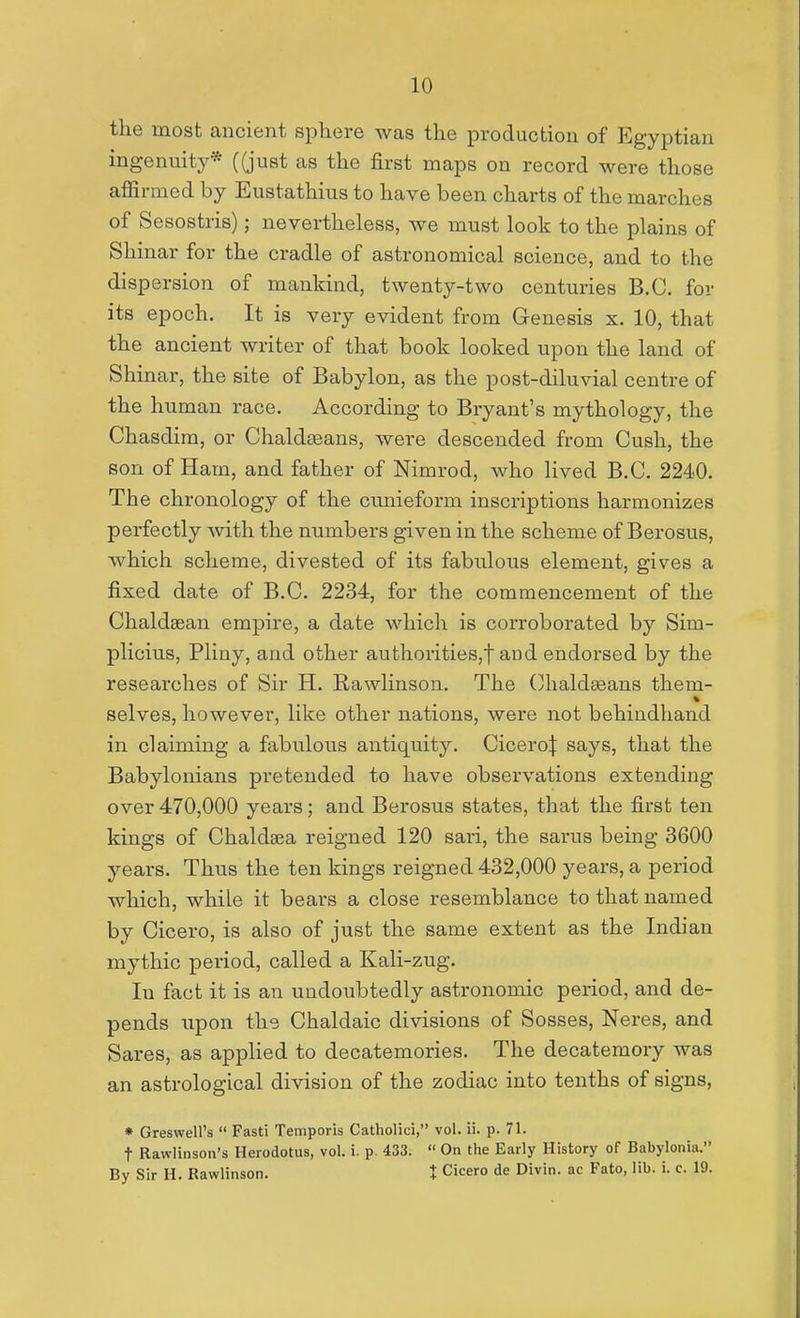 the most ancient sphere was the production of Egyptian ingenuity* ((just as the first maps on record were those afiSrmed by Eustathius to have been charts of the marches of Sesostris); nevertheless, we must look to the plains of Shinar for the cradle of astronomical science, and to the dispersion of mankind, twenty-two centuries B.C. for its epoch. It is very evident from Genesis x. 10, that the ancient writer of that book looked upon the land of Shinar, the site of Babylon, as the post-diluvial centre of the human race. According to Bryant's mythology, the Chasdim, or Chaldeeans, were descended from Cush, the son of Ham, and father of Nimrod, who lived B.C. 2240. The chronology of the cunieform inscriptions harmonizes perfectly Avith the numbers given in the scheme of Berosus, which scheme, divested of its fabulous element, gives a fixed date of B.C. 2234, for the commencement of the Chaldsean empire, a date which is corroborated by Sim- plicius, Pliny, and other authorities,t and endorsed by the researches of Sir H. Rawlinson. The Chaldseans them- * selves, however, like other nations, were not behindhand in claiming a fabulous antiquity. Cicero^ says, that the Babylonians pretended to have observations extending over470,000 years; and Berosus states, that the first ten kings of Chaldsea reigned 120 sari, the sarus being 3600 years. Thus the ten kings reigned 432,000 years, a period which, while it bears a close resemblance to that named by Cicero, is also of just the same extent as the Indian mythic period, called a Kali-zug. In fact it is an undoubtedly astronomic period, and de- pends upon the Chaldaic divisions of Sosses, Neres, and Sares, as applied to decatemories. The decatemory was an astrological division of the zodiac into tenths of signs, * Greswell's  Fasti Temporis Catholici, vol. ii. p. 71. t Rawlinson's Herodotus, vol. i. p. 433.  On the Early History of Babylonia. By Sir H. Rawlinson. t Cicero de Divin. ac Fato, lib. i. c. 19.