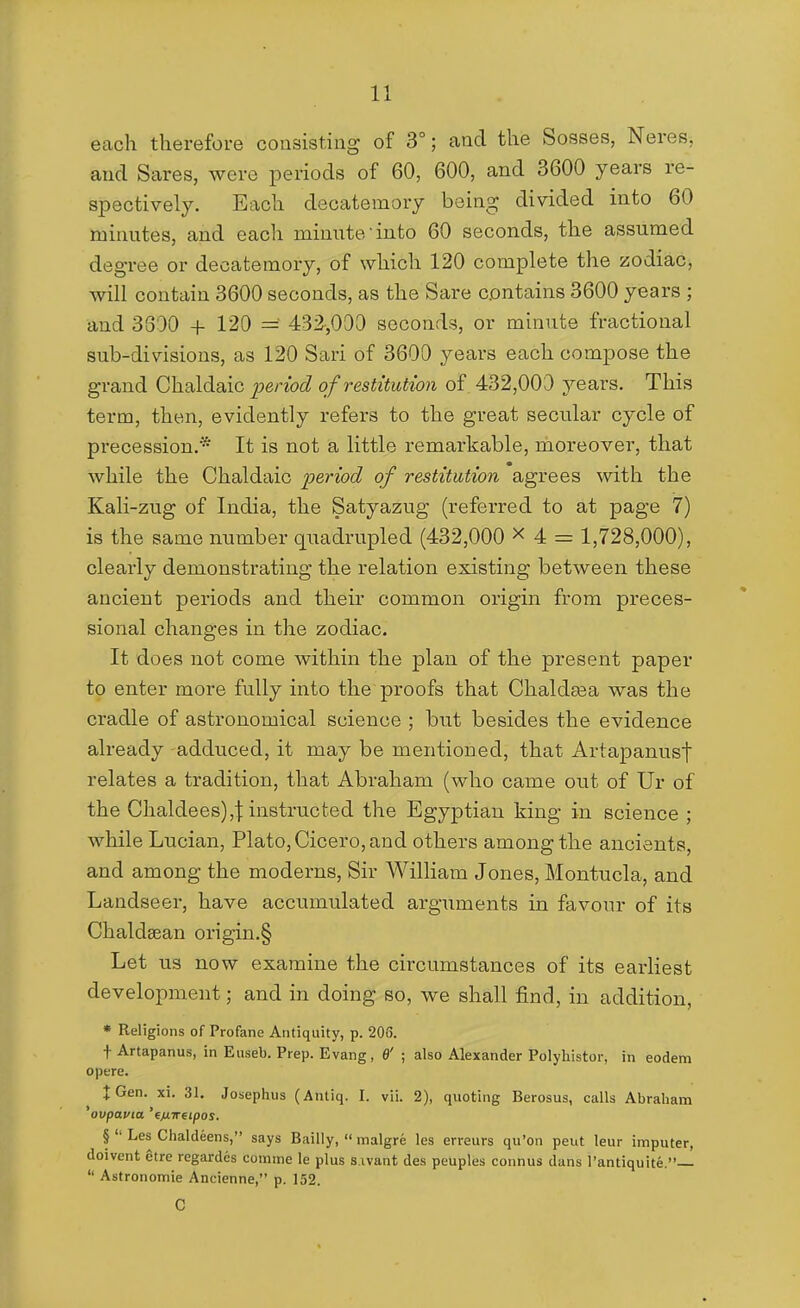 each therefore consisting of 3°; and the Sosses, Neres, and Sares, were periods of 60, 600, and 3600 years re- spectively. Each decatemory being divided into 60 minutes, and each minute'into 60 seconds, the assumed degree or decatemory, of which 120 complete the zodiac, will contain 3600 seconds, as the Sare contains 3600 years ; and 3300 + 120 = 432,000 seconds, or minute fractional sub-divisions, as 120 Sari of 3600 years each compose the grand Chaldaic period of restitution of 432,000 years. This term, then, evidently refers to the great secular cycle of precession.* It is not a little remarkable, moreover, that while the Chaldaic period of restitution agrees with the Kali-zug of India, the Satyazug (referred to at page 7) is the same number quadrupled (432,000 x 4 = 1,728,000), clearly demonstrating the relation existing between these ancient periods and their common origin from preces- sional changes in the zodiac. It does not come within the plan of the present paper to enter more fully into the proofs that Chaldasa was the cradle of astronomical science ; but besides the evidence already -adduced, it may be mentioned, that Artapanusf relates a tradition, that Abraham (who came out of Ur of the Chaldees),j: instructed the Egyptian king in science ; while Lucian, Plato, Cicero, and others among the ancients, and among the moderns. Sir WilKam Jones, Montucla, and Landseer, have accumulated arguments in favour of its Chaldsean origin.§ Let us now examine the circumstances of its earliest development; and in doing so, we shall find, in addition, * Religions of Profane Antiquity, p. 203. t Artapanus, in Euseb. Prep. Evang, 6' ; also Alexander Polyliistor, in eodem opere. J Gen. xi. 31. Josephus (Antiq. I. vii. 2), quoting Berosus, calls Abraham ^ovpavia. 'eMTretpos. §  Les Chaldeens, says Bailly,  malgre les erreurs qu'on pent leur imputer, doivent etre rcgardes comine le plus s.ivant das peuples connus dans I'antiquite.—  Astronomie Ancienne, p. 152. C