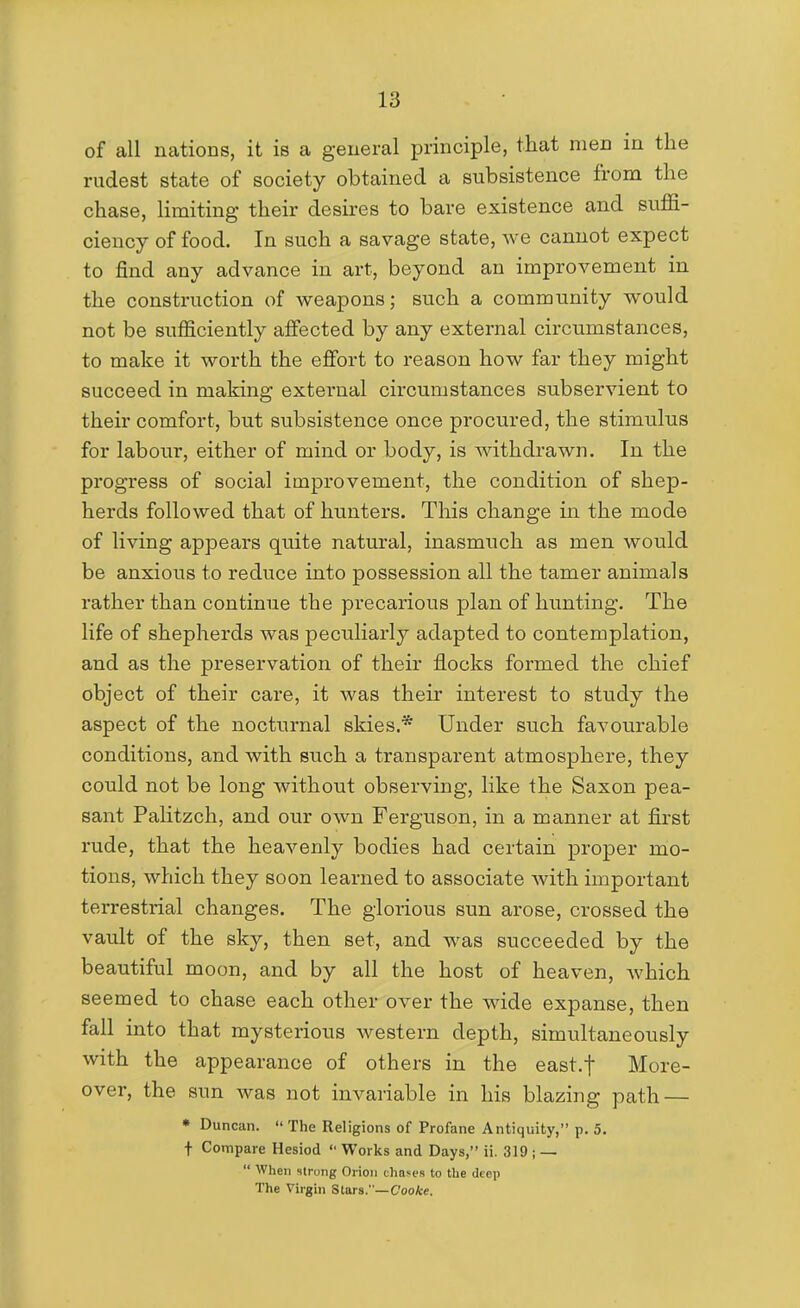 of all nations, it is a general principle, that men in the rudest state of society obtained a subsistence from the chase, limiting their desires to bare existence and suffi- ciency of food. In such a savage state, we cannot expect to find any advance in art, beyond an improvement in the construction of weapons; such a community would not be sufficiently affected by any external circumstances, to make it worth the effort to reason how far they might succeed in making external circumstances subservient to their comfort, but subsistence once procured, the stimulus for labour, either of mind or body, is withdrawn. In the progress of social improvement, the condition of shep- herds followed that of hunters. This change in the mode of living appears quite natural, inasmuch as men would be anxious to reduce into possession all the tamer animals rather than continue the precarious plan of hunting. The life of shepherds was peculiarly adapted to contemplation, and as the preservation of their flocks formed the chief object of their care, it was their interest to study the aspect of the nocturnal skies.* Under such favourable conditions, and with such a transparent atmosphere, they could not be long without observing, like the Saxon pea- sant Palitzch, and our own Ferguson, in a manner at first rude, that the heavenly bodies had certain proper mo- tions, which they soon learned to associate with important terrestrial changes. The glorious sun arose, crossed the vault of the sky, then set, and was succeeded by the beautiful moon, and by all the host of heaven, which seemed to chase each other over the wide expanse, then fall into that mysterious western depth, simultaneously with the appearance of others in the east.f More- over, the sun was not invariable in his blazing path — • Duncan.  The Religions of Profane Antiquity, p. 5. f Compare Hesiod  Works and Days, ii. 319 ; —  When strong Orion chases to the deep The Virgin Stars.—C'ooAre.