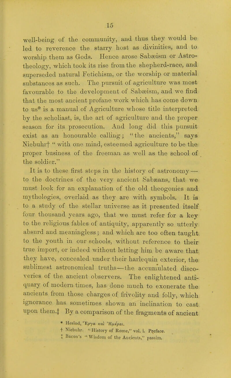 well-being of the couimuuity, aud thus they would be led to reverence the starry host as divinities, aud to worship them as Gods. Ilence arose Sab^ism or Astro- theology, which took its rise from the shepherd-race, and superseded natural Fetichism, or the worship or material substances as such. The pursuit of agriculture was most favourable to the development of Sabeeism, and Ave find that the most ancient profane work which has come down to us* is a manual of Agriculture whose title interpreted by the scholiast, is, the art of agriculture and the proper season for its prosecution. And long did this pursuit exist as an honourable calling; the ancients, says Niebuhrf  with one mind, esteemed agriculture to be the. proper business of the freeman as well as the school of the soldier. It is to these first steps in the history of astronomy — to the doctrines of the very ancient Sabaeans, that we rnust look for an explanation of the old theogonies and mythologies, overlaid as they are with symbols. It is to a study of the stellar universe as it presented itself four thousand years ago, that we must refer for a key to the religious fables of antiquity, apparently so utterly absurd and meaningless; and which are too often taught, to the youth in our schools, without reference to their true import, or indeed without letting him be aware that, they have, concealed under their harlequin exterior, the subhmest astronomical truths—Ihe accumulated disco- veries of the ancient observers. The enlightened anti- quary of modern times, has done much to exonerate the ancients from those charges of frivolity and folly, which ignorance has sometimes shown an inclination to cast upon them.I By a comparison of the fragments of ancient * Hesiod, Ep-ya /cal 'Hfiepai. i Niebiihr.  History of Rome, vol. i. Preface. t Bacon's  Wisdom of the Ancients, passim.