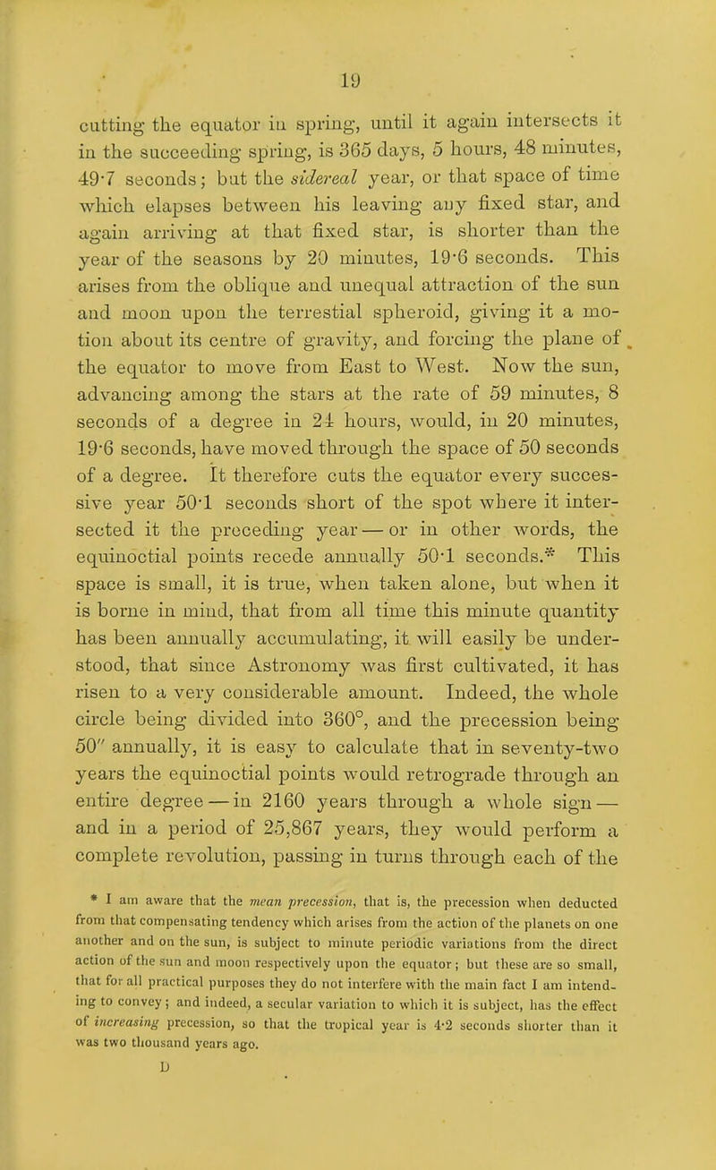 cutting the equator iu spring, until it again intersects it in the succeeding spring, is 365 days, 5 hours, 48 minutes, 49-7 seconds; bat the sidereal year, or that space of time which elapses between his leaving any fixed star, and again arriving at that fixed star, is shorter than the year of the seasons by 20 minutes, 19 6 seconds. This arises from the oblique and unequal attraction of the sun and moon upon the terrestial spheroid, giving it a mo- tion about its centre of gravity, and forcing the plane of, the equator to move from East to West. Now the sun, advancing among the stars at the rate of 59 minutes, 8 seconds of a degree in 24 hours, would, in 20 minutes, 19*6 seconds, have moved through the space of 50 seconds of a degree. It therefore cuts the equator every succes- sive year 50'1 seconds short of the spot where it inter- sected it the preceding ye£ir — or in other words, the equinoctial points recede annually 50*1 seconds.* This space is small, it is true, when taken alone, but when it is borne in mind, that from all time this minute quantity has been annually accumulating, it will easily be under- stood, that since Astronomy Avas first cultivated, it has risen to a very considerable amount. Indeed, the whole circle being divided into 360°, and the precession being 50 annually, it is easy to calculate that in seventy-two years the equinoctial points would retrograde through an entire degree — in 2160 years through a whole sign — and in a period of 25,867 years, they would perform a complete revolution, passing in turns through each of the • I am aware that the mean precession, that is, the precession when deducted from that compensating tendency which arises from the action of tlie planets on one another and on the sun, is subject to minute periodic variations from the direct action of the sun and moon respectively upon the equator; but these are so small, that for all practical purposes they do not interfere with the main fact I am intend- ing to convey ; and indeed, a secular variation to which it is subject, has the effect of increasing precession, so that the tropical year is 4-2 seconds shorter than it was two thousand years ago. L)