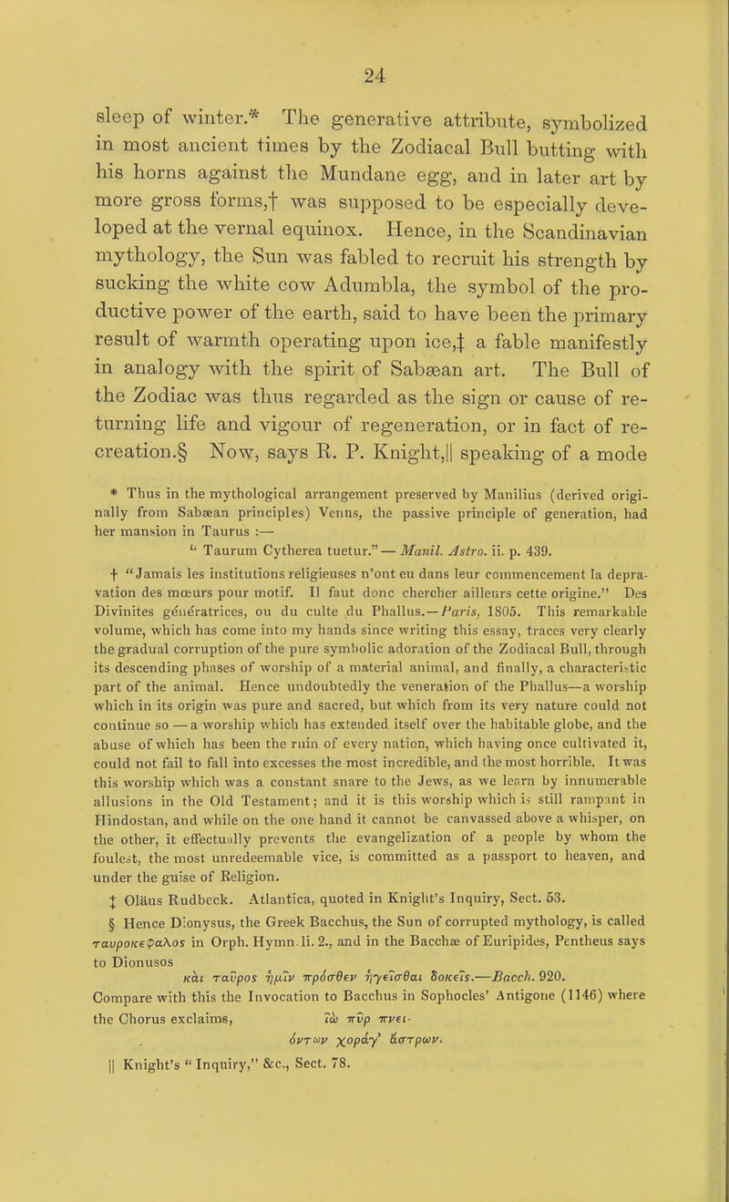 sleep of winter.* The generative attribute, symbolized in most ancient times by the Zodiacal Bull butting with his horns against the Mundane egg, and in later art by more gross fbrms,t was supposed to be especially deve- loped at the vernal equinox. Hence, in the Scandinavian mythology, the Sun was fabled to recruit his strength by sucldng the white cow Adumbla, the symbol of the pro- ductive power of the earth, said to have been the primary result of warmth operating upon ice,| a fable manifestly in analogy with the spirit of Sabaean art. The Bull of the Zodiac was thus regarded as the sign or cause of re- turning life and vigour of regeneration, or in fact of re- creation.§ Now, says R. P. Knight,|| speaking of a mode * Thus in the mythological arrangement preserved by Manilius (derived origi- nally from Sabsean principles) Venns, the passive principle of generation, had her mansion in Taurus :— Taurum Cytherea tuetur.— Manil. Astro, ii. p. 439. f Jamais les institutions religieuses n'onteu dans leur commencement la depra- vation des mceurs pour motif. II faut done chercher ailleurs cette origine. Des Divinites generatrices, ou du culte du Phallus.—y^r/s, 1805. This remarkable volume, which has come into my hands since writing this essay, traces very clearly the gradual corruption of the pure symbolic adoration of the Zodiacal Bull, through its descending phases of worship of a material animal, and finally, a characteristic part of the animal. Hence undoubtedly the veneration of the Phallus—a worship which in its origin was pure and sacred, but which from its very nature could not continue so —a worship which has extended itself over the habitable globe, and the abuse of which has been the ruin of every nation, which iiaving once cultivated it, could not fail to fall into excesses the most incredible, and the most horrible. It was this worship which was a constant snare to the Jews, as we learn by innumerable allusions in the Old Testament; and it is this worship which is still ramp:mt in Hindostan, and while on the one hand it cannot be canvassed above a whisper, on the other, it effectunlly prevents the evangelization of a people by whom the foulest, the most unredeemable vice, is committed as a passport to heaven, and under the guise of Eeligion. + Glaus Rudbeck. Atlantica, quoted in Knight's Inquiry, Sect. 53. § Hence Dionysus, the Greek Bacchus, the Sun of corrupted mythology, is called ravpoiceipaKos in Orph. Hymn.li. 2., and in the Bacchae of Euripides, Pentheus says to Dionusos Kai ravpos Tj/JAV irpSffOev riyf7<r6ai SoiceTs.—Bacch. 920. Compare with this the Invocation to Bacchus in Sophocles' .Antigone (1146) where the Chorus exclaims, Tcb irvp irvei- II Knight's  Inquiry, &c., Sect. 78.