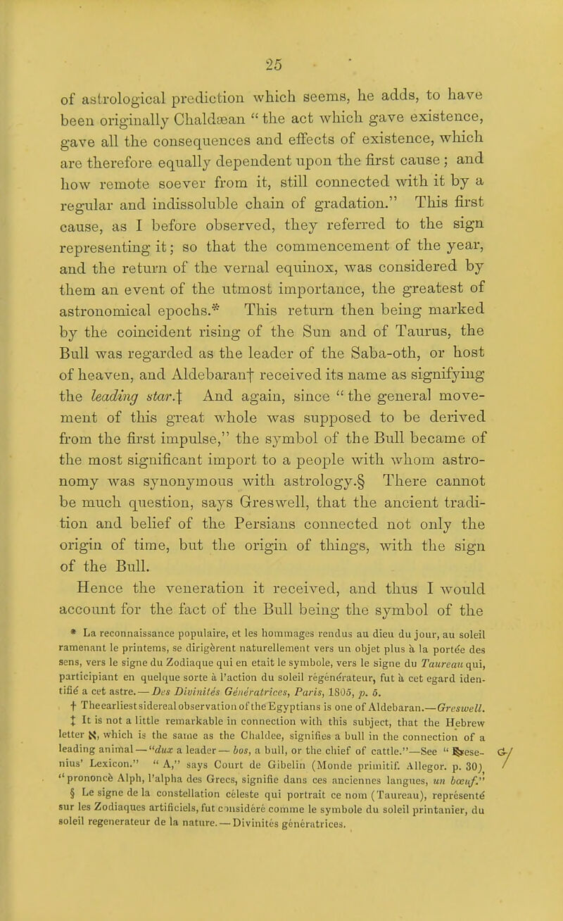 of asirological prediction which seems, he adds, to have been originally Chaldsean the act which gave existence, gave all the consequences and effects of existence, which are therefore equally dependent upon the first cause; and how remote soever from it, still connected with it by a regular and indissoluble chain of gradation. This first cause, as I before observed, they referred to the sign representing it; so that the commencement of the year, and the return of the vernal equinox, was considered by them an event of the utmost importance, the greatest of astronomical epochs.* This return then being marked by the coincident rising of the Sun and of Taurus, the Bull was regarded as the leader of the Saba-oth, or host of heaven, and Aldebaranf received its name as signifying the leading star.\ And again, since  the general move- ment of this great whole was supposed to be derived fi'om the first impulse, the symbol of the Bull became of the most significant import to a people with whom astro- nomy was synonymous with astrology.§ There cannot be much question, says Greswell, that the ancient tradi- tion and belief of the Persians connected not only the origin of time, but the origin of things, with the sign of the Bull. Hence the veneration it received, and thus I would account for the fact of the Bull being the symbol of the • La reconnaissance populaire, et les hommages rendus au dieu du jour, au soleil ramenant le printems, se dirigferent naturellement vers un objet plus k la port^e des sens, vers le signe du Zodiaque qui en etait le symbole, vers le signe du Taureau qui, participiant en quelque sorte a Taction du soleil regenerateur, fut a cet egard iden- tifi^ a cet astre. — Des Divinites Generatrices, Paris, 1805, p. 6. t Theearliestsiderealobservatiouof the Egyptians is one of Aldebaran.—Greswell. X It is not a little remarkable in connection with this subject, that the Hebrew letter X, which is the same as the Clialdee, signifies a bull in the connection of a leading z.nima.\ —dux a leader — ioj, a bull, or the chief of cattle.—See  ^ese- nius' Lexicon.  A, says Court de Gibelin (Monde primitif. Allegor. p. 30; prononcfe Alph, I'alpha des Grecs, signifie dans ces anciennes langues, un bceuf. § Le signe de la constellation celeste qui portrait ce nom (Taureau), represent^ sur les Zodiaques artificiels, fut cmsidere comma le symbole du soleil printanier, du soleil regenerateur de la nature. —Divinites generatrices.