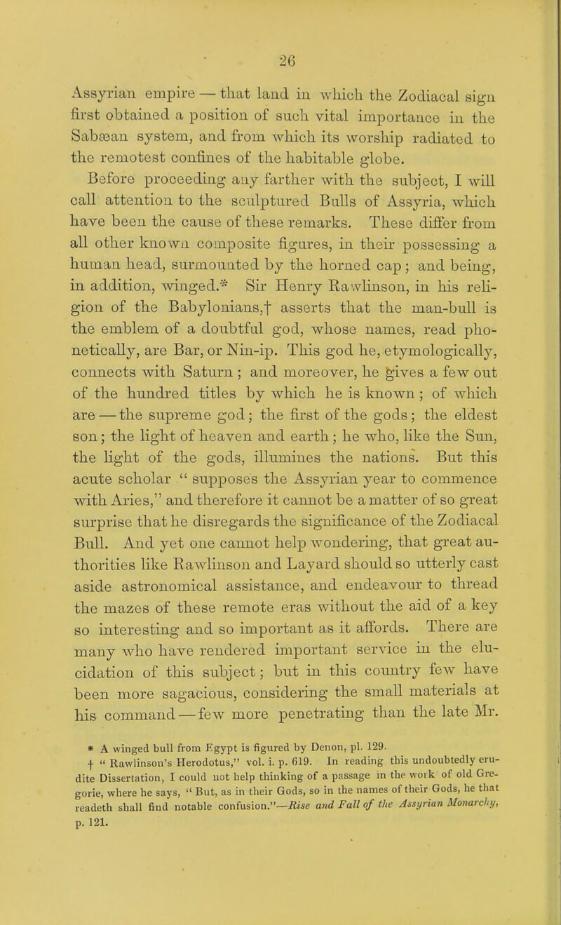 Assyrian empire — that land in wliich the Zodiacal sign first obtained a position of such, vital importance in the Sabaean system, and from which its worship radiated to the remotest confines of the habitable globe. Before proceeding any farther with the subject, I will call attention to the sculptured Bulls of Assyria, which have been the cause of these remarks. These differ from all other known composite figures, in their possessing a human head, surmounted by the horned cap ; and being, in addition, winged.* Sir Henry Rawlinson, in his reli- gion of the Babylonians,! asserts that the man-bull is the emblem of a doubtful god, whose names, read pho- netically, are Bar, or Nin-ip. This god he, etymologically, connects with Saturn ; and moreover, he ^ives a few out of the hundred titles by which he is known; of which are — the supreme god; the first of the gods; the eldest son; the light of heaven and earth; he who, like the Sun, the light of the gods, illumines the nations. But this acute scholar  supposes the Assyrian year to commence with Aries, and therefore it cannot be a matter of so great surprise that he disregards the significance of the Zodiacal Bull. And yet one cannot help wondering, that great au- thorities like Rawlinson and Layard should so utterly cast aside astronomical assistance, and endeavoiu' to thread the mazes of these remote eras without the aid of a key so interesting and so important as it aflbrds. There are many who have rendered important service in the elu- cidation of this subject; but in this country few have been more sagacious, considering the small materials at his command — few more penetrating than the late Mr. » A winged bull from Fgypt is figured by Denon, pi. 129. f  Rawlinson's Herodotus, vol. i. p. 619. In reading this undoubtedly eru- dite Dissertation, I could uot help thinking of a passage in the work of old Gre- gorie, where he says,  But, as in their Gods, so in the names of their Gods, he that readeth shall find notable confusion.—iiiie and Fall of the Assyrian Monarchy, p. 121.