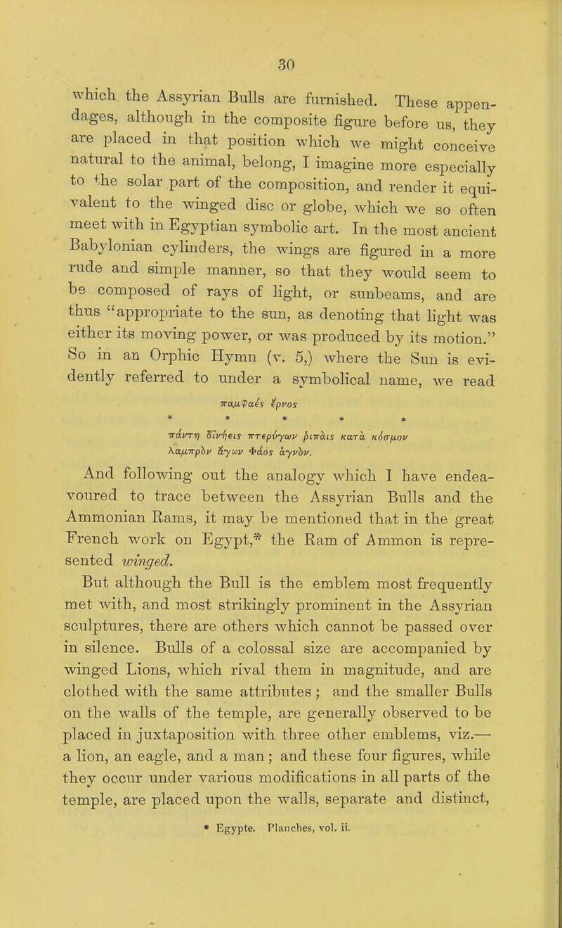 which the Assyrian Bulls are furnished. These appen- dages, although in the composite figure before us, they are placed in that position which we might conceive natural to the animal, belong, I imagine more especially to the solar part of the composition, and render it equi- valent to the winged disc or globe, which we so often meet with in Egyptian symboKc art. In the most ancient Babylonian cylinders, the wings are figured in a more rude and simple manner, so that they would seem to be composed of rays of light, or sunbeams, and are thus appropriate to the sun, as denoting that hght was either its moving power, or was produced by its motion. So in an Orphic Hymn (v. 5,) where the Sun is evi- dently referred to under a symboHcal name, we read ■trafKPaes epvos * * • ♦ * irdirrr) STp'fieis impiyctiv ^ixats Kara Kdff/jLou \afnrphi' &yav ^dos ayvhv. And following out the analogy which 1 have endea- voured to trace between the Assyrian Bulls and the Ammonian Rams, it may be mentioned that in the great French work on Egypt,* the Ram of Ammon is repre- sented winged. But although the Bull is the emblem most frequently met with, and most strikingly prominent in the Assyrian sculptures, there are others which cannot be passed over in silence. Bulls of a colossal size are accompanied by winged Lions, which rival them in magnitude, and are clothed with the same attributes; and the smaller Bulls on the walls of the temple, are generally observed to be placed in juxtaposition with three other emblems, viz.— a lion, an eagle, and a man; and these four figures, while they occur under various modifications in all parts of the temple, are placed upon the walls, separate and distinct, * Egypte. Planches, vol. ii.