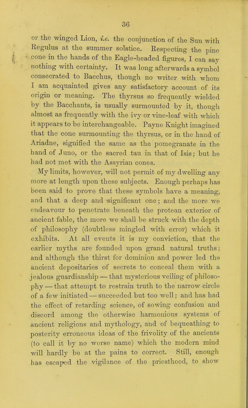 or the winged Lion, i.e. the conjunction of the Sun with Regulus at the summer solstice. Respecting the pine cone in the hands of the Eagle-headed figures, I can say nothing with certainty. It was long afterwards a symbol consecrated to Bacchus, though no writer with whom I am acquainted gives any satisfactory account of its origin or meaning. The thyrsus so frequently wielded by the Bacchants, is usually surmounted by it, though almost as frequently with the ivy or vine-leaf with which it appears to be interchangeable. Payne Knight imagined that the cone surmounting the thyrsus, or in the hand of Ariadne, signified the same as the pomegranate in the hand of Juno, or the sacred tau in that of Isis; but he had not met with the Assyrian cones. My limits, however, will not permit of my dwelling any more at length upon these subjects. Enough perhaps has been said to prove that these symbols have a meaning, and that a deep and 'significant one; and the more we endeavour to penetrate beneath the protean exterior of ancient fable, the more we shall be struck mth the depth of philosophy (doubtless mingled with error) which it exhibits. At all events it is my conviction, that the earlier myths are founded upon grand natural truths; and although the thirst for dominion and poAver led the ancient depositaries of secrets to conceal them with a jealous guardianship — that mysterious veiling of philoso- phy — that attempt to restrain truth to the narrow circle of a few initiated — succeeded but too well; and has had the effect of retarding science, of sowing confusion and discord among the otherwise harmonious systems of ancient religions and mythology, and of bequeathing to posterity erroneous ideas of the frivolity of the ancients (to call it by no worse name) which the modern mind will hardly be at the pains to correct. Still, enough has escaped the vigilance of the priesthood, to show